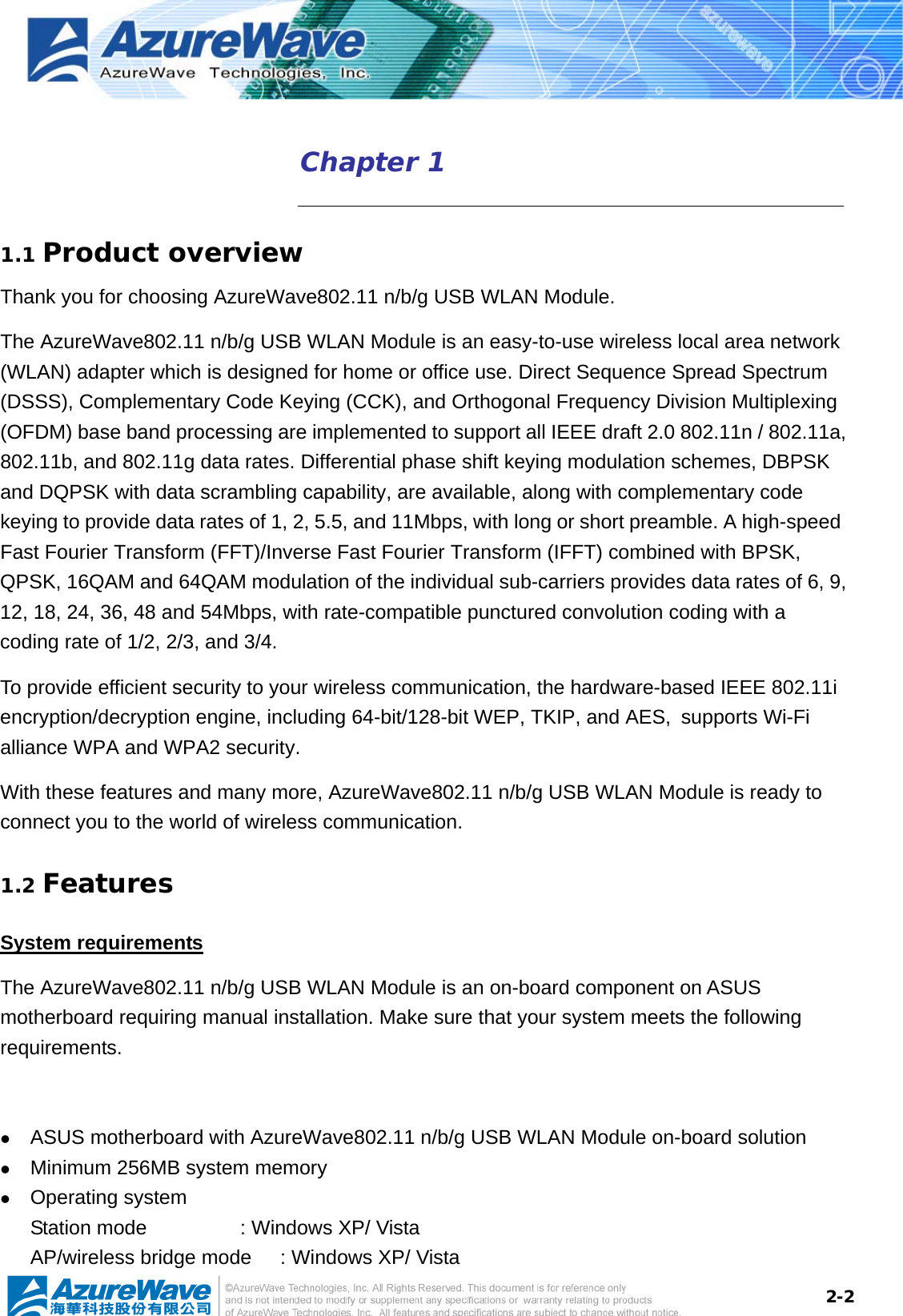  2-2Chapter 1    1.1 Product overview Thank you for choosing AzureWave802.11 n/b/g USB WLAN Module.   The AzureWave802.11 n/b/g USB WLAN Module is an easy-to-use wireless local area network (WLAN) adapter which is designed for home or office use. Direct Sequence Spread Spectrum (DSSS), Complementary Code Keying (CCK), and Orthogonal Frequency Division Multiplexing (OFDM) base band processing are implemented to support all IEEE draft 2.0 802.11n / 802.11a, 802.11b, and 802.11g data rates. Differential phase shift keying modulation schemes, DBPSK and DQPSK with data scrambling capability, are available, along with complementary code keying to provide data rates of 1, 2, 5.5, and 11Mbps, with long or short preamble. A high-speed Fast Fourier Transform (FFT)/Inverse Fast Fourier Transform (IFFT) combined with BPSK, QPSK, 16QAM and 64QAM modulation of the individual sub-carriers provides data rates of 6, 9, 12, 18, 24, 36, 48 and 54Mbps, with rate-compatible punctured convolution coding with a coding rate of 1/2, 2/3, and 3/4.   To provide efficient security to your wireless communication, the hardware-based IEEE 802.11i encryption/decryption engine, including 64-bit/128-bit WEP, TKIP, and AES, supports Wi-Fi alliance WPA and WPA2 security. With these features and many more, AzureWave802.11 n/b/g USB WLAN Module is ready to connect you to the world of wireless communication. 1.2 Features System requirements The AzureWave802.11 n/b/g USB WLAN Module is an on-board component on ASUS motherboard requiring manual installation. Make sure that your system meets the following requirements.  z ASUS motherboard with AzureWave802.11 n/b/g USB WLAN Module on-board solution   z Minimum 256MB system memory z Operating system Station mode      : Windows XP/ Vista   AP/wireless bridge mode  : Windows XP/ Vista 