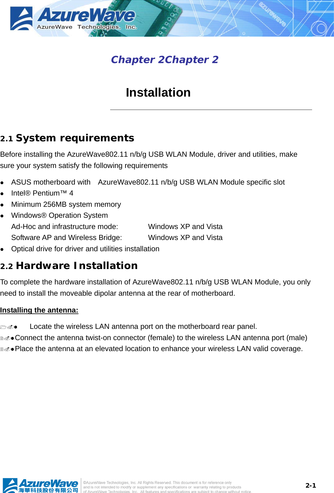  2-1Chapter 2Chapter 2    Installation  2.1 System requirements Before installing the AzureWave802.11 n/b/g USB WLAN Module, driver and utilities, make sure your system satisfy the following requirements z ASUS motherboard with    AzureWave802.11 n/b/g USB WLAN Module specific slot z Intel® Pentium™ 4 z Minimum 256MB system memory z Windows® Operation System Ad-Hoc and infrastructure mode:      Windows XP and Vista Software AP and Wireless Bridge:    Windows XP and Vista z Optical drive for driver and utilities installation 2.2 Hardware Installation To complete the hardware installation of AzureWave802.11 n/b/g USB WLAN Module, you only need to install the moveable dipolar antenna at the rear of motherboard. Installing the antenna: z Locate the wireless LAN antenna port on the motherboard rear panel.   z Connect the antenna twist-on connector (female) to the wireless LAN antenna port (male) z Place the antenna at an elevated location to enhance your wireless LAN valid coverage.    