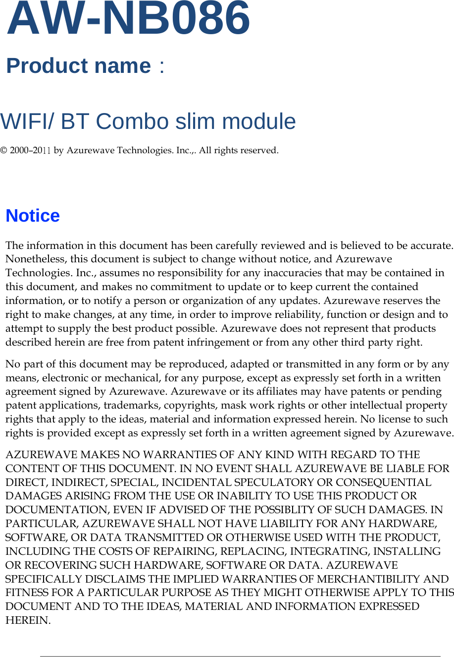     AW-NB086 Product name：  WIFI/ BT Combo slim module  © 2000–2011 by Azurewave Technologies. Inc.,. All rights reserved.      Notice  The information in this document has been carefully reviewed and is believed to be accurate. Nonetheless, this document is subject to change without notice, and Azurewave Technologies. Inc., assumes no responsibility for any inaccuracies that may be contained in this document, and makes no commitment to update or to keep current the contained information, or to notify a person or organization of any updates. Azurewave reserves the right to make changes, at any time, in order to improve reliability, function or design and to attempt to supply the best product possible. Azurewave does not represent that products described herein are free from patent infringement or from any other third party right.  No part of this document may be reproduced, adapted or transmitted in any form or by any means, electronic or mechanical, for any purpose, except as expressly set forth in a written agreement signed by Azurewave. Azurewave or its affiliates may have patents or pending patent applications, trademarks, copyrights, mask work rights or other intellectual property rights that apply to the ideas, material and information expressed herein. No license to such rights is provided except as expressly set forth in a written agreement signed by Azurewave.  AZUREWAVE MAKES NO WARRANTIES OF ANY KIND WITH REGARD TO THE CONTENT OF THIS DOCUMENT. IN NO EVENT SHALL AZUREWAVE BE LIABLE FOR DIRECT, INDIRECT, SPECIAL, INCIDENTAL SPECULATORY OR CONSEQUENTIAL DAMAGES ARISING FROM THE USE OR INABILITY TO USE THIS PRODUCT OR DOCUMENTATION, EVEN IF ADVISED OF THE POSSIBLITY OF SUCH DAMAGES. IN PARTICULAR, AZUREWAVE SHALL NOT HAVE LIABILITY FOR ANY HARDWARE, SOFTWARE, OR DATA TRANSMITTED OR OTHERWISE USED WITH THE PRODUCT, INCLUDING THE COSTS OF REPAIRING, REPLACING, INTEGRATING, INSTALLING OR RECOVERING SUCH HARDWARE, SOFTWARE OR DATA. AZUREWAVE SPECIFICALLY DISCLAIMS THE IMPLIED WARRANTIES OF MERCHANTIBILITY AND FITNESS FOR A PARTICULAR PURPOSE AS THEY MIGHT OTHERWISE APPLY TO THIS DOCUMENT AND TO THE IDEAS, MATERIAL AND INFORMATION EXPRESSED HEREIN. 