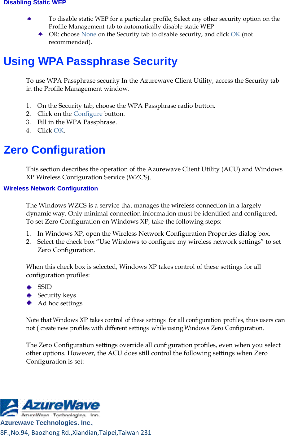    Disabling Static WEP  To disable static WEP for a particular profile, Select any other security option on the Profile Management tab to automatically disable static WEP     OR: choose None on the Security tab to disable security, and click OK (not recommended).  Using WPA Passphrase Security  To use WPA Passphrase security In the Azurewave Client Utility, access the Security tab in the Profile Management window.  1.    On the Security tab, choose the WPA Passphrase radio button. 2.    Click on the Configure button. 3.    Fill in the WPA Passphrase. 4.    Click OK.  Zero Configuration  This section describes the operation of the Azurewave Client Utility (ACU) and Windows XP Wireless Configuration Service (WZCS).  Wireless Network Configuration  The Windows WZCS is a service that manages the wireless connection in a largely dynamic way. Only minimal connection information must be identified and configured. To set Zero Configuration on Windows XP, take the following steps:  1.    In Windows XP, open the Wireless Network Configuration Properties dialog box. 2.    Select the check box “Use Windows to configure my wireless network settings” to set Zero Configuration.  When this check box is selected, Windows XP takes control of these settings for all configuration profiles:      SSID     Security keys     Ad hoc settings  Note that Windows XP takes control  of these settings  for all configuration profiles, thus users can not ( create new profiles with different settings  while using Windows Zero Configuration.  The Zero Configuration settings override all configuration profiles, even when you select other options. However, the ACU does still control the following settings when Zero Configuration is set:          Azurewave Technologies. Inc.,8F.,No.94,BaozhongRd.,Xiandian,Taipei,Taiwan231   