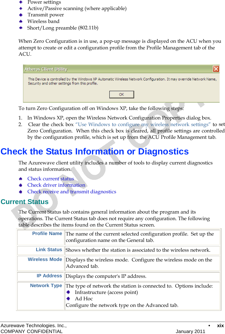      Power settings Active/Passive scanning (where applicable)     Transmit power Wireless band Short/Long preamble (802.11b)  When Zero Configuration is in use, a pop-up message is displayed on the ACU when you attempt to create or edit a configuration profile from the Profile Management tab of the ACU.          To turn Zero Configuration off on Windows XP, take the following steps:  1.    In Windows XP, open the Wireless Network Configuration Properties dialog box. 2.    Clear the check box “Use Windows to configure my wireless network settings” to set Zero Configuration.  When this check box is cleared, all profile settings are controlled by the configuration profile, which is set up from the ACU Profile Management tab.  Check the Status Information or Diagnostics  The Azurewave client utility includes a number of tools to display current diagnostics and status information.  Check current status Check driver information Check receive and transmit diagnostics  Current Status  The Current Status tab contains general information about the program and its operations. The Current Status tab does not require any configuration. The following table describes the items found on the Current Status screen. Profile Name  The name of the current selected configuration profile.  Set up the configuration name on the General tab.  Link Status   Shows whether the station is associated to the wireless network.  Wireless Mode  Displays the wireless mode.  Configure the wireless mode on the Advanced tab.  IP Address  Displays the computer&apos;s IP address.  Network Type  The type of network the station is connected to.  Options include:     Infrastructure (access point)     Ad Hoc Configure the network type on the Advanced tab.    Azurewave Technologies. Inc.,  •  xix COMPANY CONFIDENTIAL   January 2011 