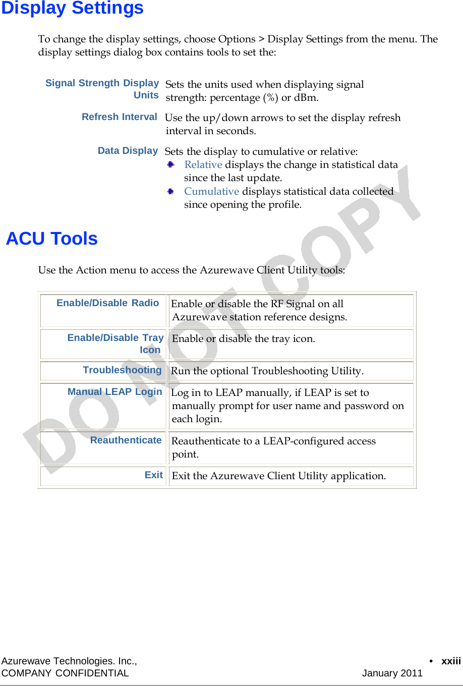  Display Settings  To change the display settings, choose Options &gt; Display Settings from the menu. The display settings dialog box contains tools to set the:   Signal Strength Display Units Sets the units used when displaying signal strength: percentage (%) or dBm.  Refresh Interval  Use the up/down arrows to set the display refresh interval in seconds.  Data Display  Sets the display to cumulative or relative:     Relative displays the change in statistical data since the last update. Cumulative displays statistical data collected since opening the profile.   ACU Tools  Use the Action menu to access the Azurewave Client Utility tools:   Enable/Disable Radio  Enable or disable the RF Signal on all Azurewave station reference designs.  Enable/Disable Tray Icon  Enable or disable the tray icon.  Troubleshooting   Run the optional Troubleshooting Utility.  Manual LEAP Login   Log in to LEAP manually, if LEAP is set to manually prompt for user name and password on each login.  Reauthenticate   Reauthenticate to a LEAP-configured access point.  Exit   Exit the Azurewave Client Utility application.                 Azurewave Technologies. Inc.,  •   xxiii COMPANY CONFIDENTIAL   January 2011 