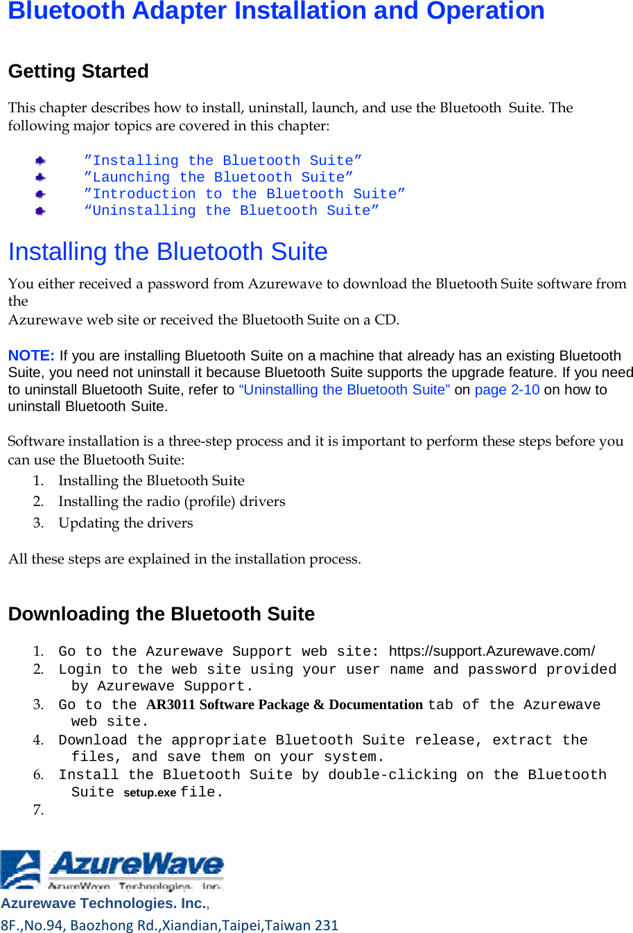        Bluetooth Adapter Installation and Operation   Getting Started  This chapter describes how to install, uninstall, launch, and use the Bluetooth  Suite. The following major topics are covered in this chapter:  ”Installing the Bluetooth Suite” ”Launching the Bluetooth Suite” ”Introduction to the Bluetooth Suite” “Uninstalling the Bluetooth Suite”  Installing the Bluetooth Suite  You either received a password from Azurewave to download the Bluetooth Suite software from the Azurewave web site or received the Bluetooth Suite on a CD.  NOTE: If you are installing Bluetooth Suite on a machine that already has an existing Bluetooth Suite, you need not uninstall it because Bluetooth Suite supports the upgrade feature. If you need to uninstall Bluetooth Suite, refer to “Uninstalling the Bluetooth Suite” on page 2-10 on how to uninstall Bluetooth Suite.  Software installation is a three-step process and it is important to perform these steps before you can use the Bluetooth Suite: 1.    Installing the Bluetooth Suite 2.    Installing the radio (profile) drivers 3.    Updating the drivers  All these steps are explained in the installation process.   Downloading the Bluetooth Suite  1.    Go to the Azurewave Support web site: https://support.Azurewave.com/ 2.    Login to the web site using your user name and password provided by Azurewave Support. 3.    Go to the AR3011 Software Package &amp; Documentation tab of the Azurewave web site. 4.    Download the appropriate Bluetooth Suite release, extract the files, and save them on your system. 6.    Install the Bluetooth Suite by double-clicking on the Bluetooth Suite setup.exe file. 7.       Azurewave Technologies. Inc.,8F.,No.94,BaozhongRd.,Xiandian,Taipei,Taiwan231     