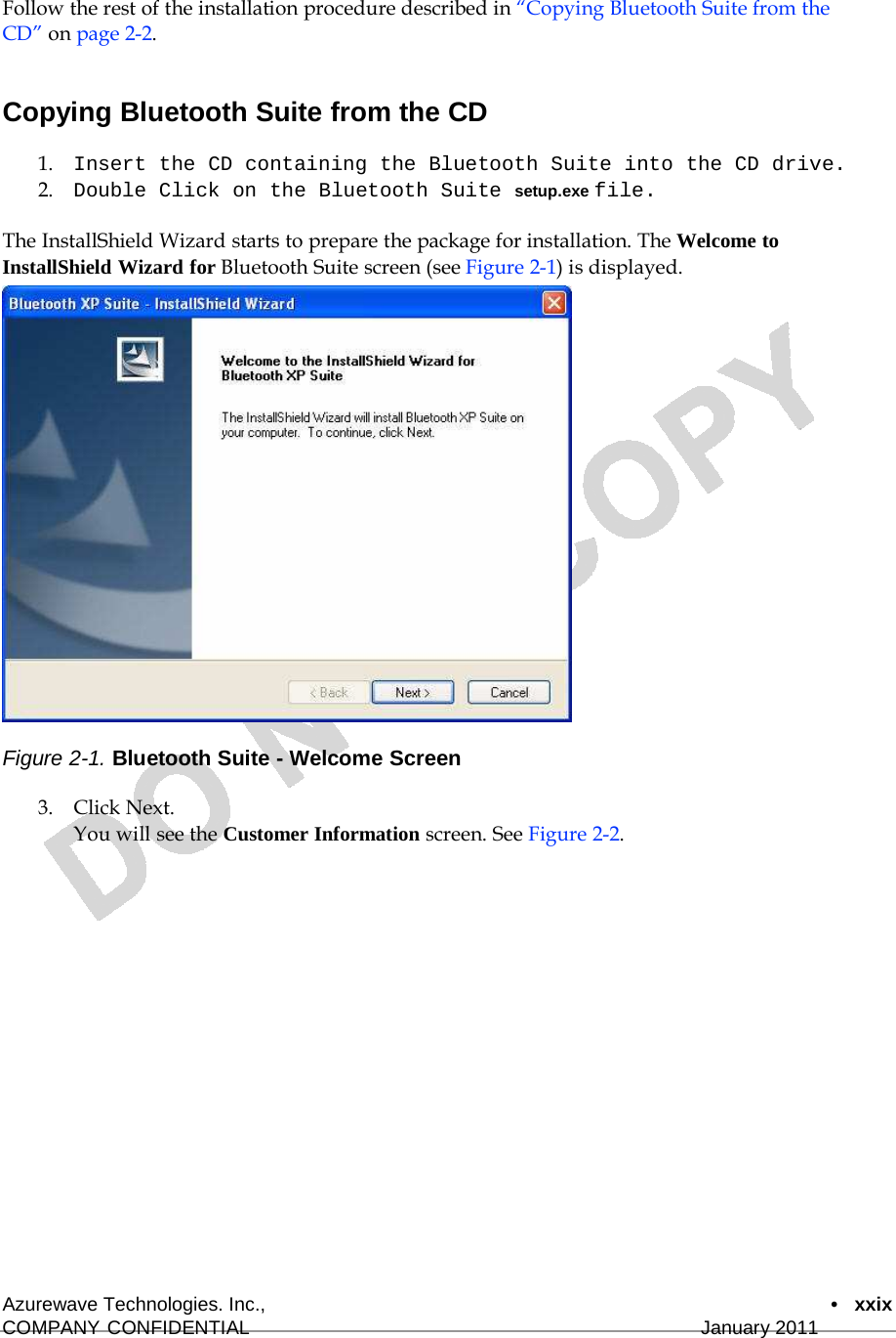  Follow the rest of the installation procedure described in “Copying Bluetooth Suite from the CD” on page 2-2.   Copying Bluetooth Suite from the CD  1.    Insert the CD containing the Bluetooth Suite into the CD drive. 2.    Double Click on the Bluetooth Suite setup.exe file.  The InstallShield Wizard starts to prepare the package for installation. The Welcome to InstallShield Wizard for Bluetooth Suite screen (see Figure 2-1) is displayed.                        Figure 2-1. Bluetooth Suite - Welcome Screen  3.    Click Next. You will see the Customer Information screen. See Figure 2-2.                       Azurewave Technologies. Inc.,  •   xxix COMPANY CONFIDENTIAL   January 2011 