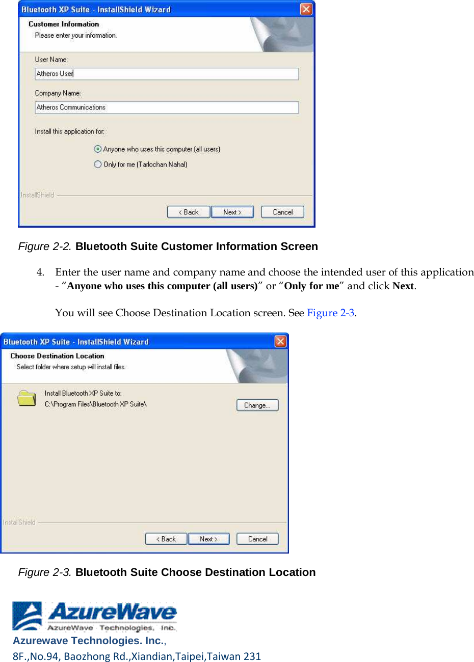       Figure 2-2. Bluetooth Suite Customer Information Screen  4.    Enter the user name and company name and choose the intended user of this application - “Anyone who uses this computer (all users)” or “Only for me” and click Next. You will see Choose Destination Location screen. See Figure 2-3.                       Figure 2-3. Bluetooth Suite Choose Destination Location       Azurewave Technologies. Inc.,8F.,No.94,BaozhongRd.,Xiandian,Taipei,Taiwan231         