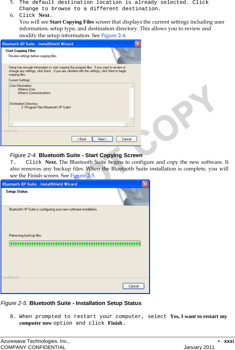 5.    The default destination location is already selected. Click Change to browse to a different destination. 6.    Click Next. You will see Start Copying Files screen that displays the current settings including user information, setup type, and destination directory. This allows you to review and modify the setup information. See Figure 2-4.                      Figure 2-4. Bluetooth Suite - Start Copying Screen 7.  Click Next. The Bluetooth Suite begins to configure and copy the new software. It also removes any backup files. When the Bluetooth Suite installation is complete, you will see the Finish screen. See Figure 2-5.                       Figure 2-5. Bluetooth Suite - Installation Setup Status  8. When prompted to restart your computer, select Yes, I want to restart my computer now option and click Finish.   Azurewave Technologies. Inc.,  •   xxxi COMPANY CONFIDENTIAL   January 2011 