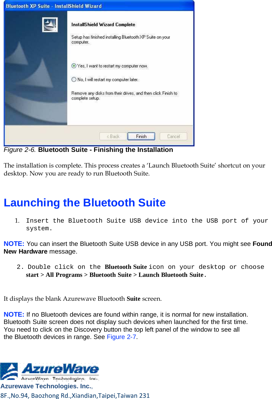       Figure 2-6. Bluetooth Suite - Finishing the Installation  The installation is complete. This process creates a ‘Launch Bluetooth Suite’ shortcut on your desktop. Now you are ready to run Bluetooth Suite.    Launching the Bluetooth Suite  1.    Insert the Bluetooth Suite USB device into the USB port of your system.  NOTE: You can insert the Bluetooth Suite USB device in any USB port. You might see Found New Hardware message.  2. Double click on the Bluetooth Suite icon on your desktop or choose start &gt; All Programs &gt; Bluetooth Suite &gt; Launch Bluetooth Suite.    It displays the blank Azurewave Bluetooth Suite screen.  NOTE: If no Bluetooth devices are found within range, it is normal for new installation. Bluetooth Suite screen does not display such devices when launched for the first time. You need to click on the Discovery button the top left panel of the window to see all the Bluetooth devices in range. See Figure 2-7.        Azurewave Technologies. Inc.,8F.,No.94,BaozhongRd.,Xiandian,Taipei,Taiwan231  