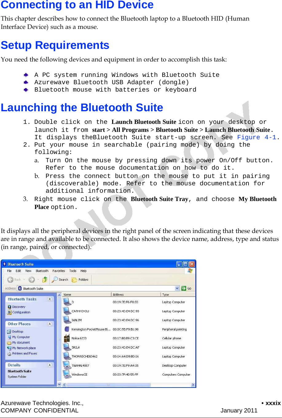    Connecting to an HID Device  This chapter describes how to connect the Bluetooth laptop to a Bluetooth HID (Human Interface Device) such as a mouse.  Setup Requirements  You need the following devices and equipment in order to accomplish this task:  A PC system running Windows with Bluetooth Suite Azurewave Bluetooth USB Adapter (dongle) Bluetooth mouse with batteries or keyboard  Launching the Bluetooth Suite  1. Double click on the Launch Bluetooth Suite icon on your desktop or launch it from start &gt; All Programs &gt; Bluetooth Suite &gt; Launch Bluetooth Suite. It displays theBluetooth Suite start-up screen. See Figure 4-1. 2. Put your mouse in searchable (pairing mode) by doing the following: a.    Turn On the mouse by pressing down its power On/Off button. Refer to the mouse documentation on how to do it. b.    Press the connect button on the mouse to put it in pairing (discoverable) mode. Refer to the mouse documentation for additional information. 3.    Right mouse click on the Bluetooth Suite Tray, and choose My Bluetooth Place option.   It displays all the peripheral devices in the right panel of the screen indicating that these devices are in range and available to be connected. It also shows the device name, address, type and status (in range, paired, or connected).                        Azurewave Technologies. Inc.,  • xxxix COMPANY CONFIDENTIAL   January 2011 