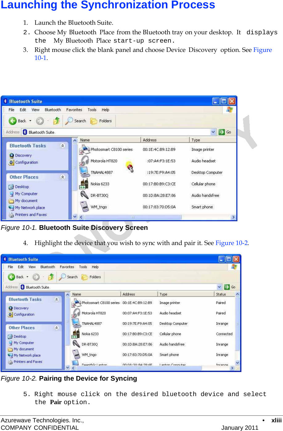   Launching the Synchronization Process  1.    Launch the Bluetooth Suite. 2. Choose My Bluetooth  Place from the Bluetooth tray on your desktop.  It   displays the  My Bluetooth  Place start-up screen. 3.    Right mouse click the blank panel and choose Device  Discovery  option. See Figure 10-1.                          Figure 10-1. Bluetooth Suite Discovery Screen  4.    Highlight the device that you wish to sync with and pair it. See Figure 10-2.                     Figure 10-2. Pairing the Device for Syncing  5. Right mouse click on the desired bluetooth device and select the Pair option.  Azurewave Technologies. Inc.,  •  xliii COMPANY CONFIDENTIAL   January 2011 