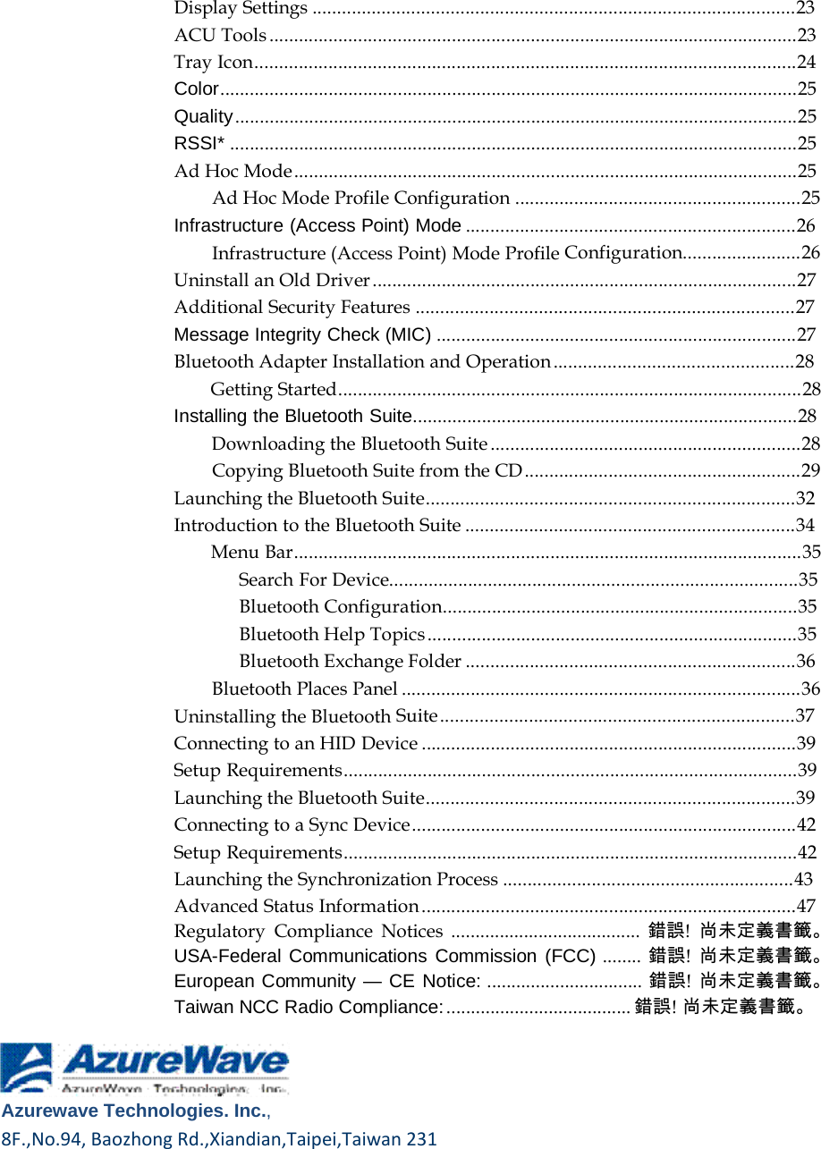    Display Settings ..................................................................................................23 ACU Tools ...........................................................................................................23 Tray Icon..............................................................................................................24 Color.....................................................................................................................25 Quality ..................................................................................................................25 RSSI* ...................................................................................................................25 Ad Hoc Mode ......................................................................................................25 Ad Hoc Mode Profile Configuration ..........................................................25 Infrastructure (Access Point) Mode ...................................................................26 Infrastructure (Access Point) Mode Profile Configuration........................26 Uninstall an Old Driver ......................................................................................27 Additional Security Features .............................................................................27 Message Integrity Check (MIC) .........................................................................27 Bluetooth Adapter Installation and Operation .................................................28 Getting Started..............................................................................................28 Installing the Bluetooth Suite..............................................................................28 Downloading the Bluetooth Suite ...............................................................28 Copying Bluetooth Suite from the CD ........................................................29 Launching the Bluetooth Suite...........................................................................32 Introduction to the Bluetooth Suite ...................................................................34 Menu Bar.......................................................................................................35 Search For Device...................................................................................35 Bluetooth Configuration........................................................................35 Bluetooth Help Topics ...........................................................................35 Bluetooth Exchange Folder ...................................................................36 Bluetooth Places Panel .................................................................................36 Uninstalling the Bluetooth Suite ........................................................................37 Connecting to an HID Device ............................................................................39 Setup Requirements............................................................................................39 Launching the Bluetooth Suite...........................................................................39 Connecting to a Sync Device ..............................................................................42 Setup Requirements............................................................................................42 Launching the Synchronization Process ...........................................................43 Advanced Status Information ............................................................................47 Regulatory Compliance Notices ....................................... 錯誤! 尚未定義書籤。 USA-Federal Communications Commission (FCC) ........ 錯誤! 尚未定義書籤。 European Community — CE Notice: ................................ 錯誤! 尚未定義書籤。 Taiwan NCC Radio Compliance: ...................................... 錯誤! 尚未定義書籤。      Azurewave Technologies. Inc.,8F.,No.94,BaozhongRd.,Xiandian,Taipei,Taiwan231  