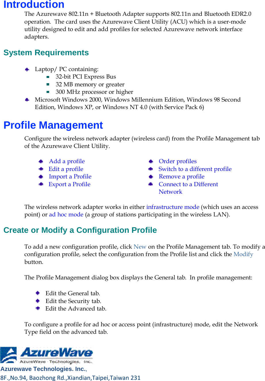       Introduction The Azurewave 802.11n + Bluetooth Adapter supports 802.11n and Bluetooth EDR2.0 operation.  The card uses the Azurewave Client Utility (ACU) which is a user-mode utility designed to edit and add profiles for selected Azurewave network interface adapters.  System Requirements  Laptop/ PC containing: 32-bit PCI Express Bus 32 MB memory or greater 300 MHz processor or higher Microsoft Windows 2000, Windows Millennium Edition, Windows 98 Second Edition, Windows XP, or Windows NT 4.0 (with Service Pack 6)  Profile Management  Configure the wireless network adapter (wireless card) from the Profile Management tab of the Azurewave Client Utility.      Add a profile Edit a profile     Import a Profile Export a Profile     Order profiles Switch to a different profile     Remove a profile Connect to a Different Network  The wireless network adapter works in either infrastructure mode (which uses an access point) or ad hoc mode (a group of stations participating in the wireless LAN).  Create or Modify a Configuration Profile  To add a new configuration profile, click New on the Profile Management tab. To modify a configuration profile, select the configuration from the Profile list and click the Modify button.  The Profile Management dialog box displays the General tab.  In profile management:      Edit the General tab.     Edit the Security tab. Edit the Advanced tab.  To configure a profile for ad hoc or access point (infrastructure) mode, edit the Network Type field on the advanced tab.       Azurewave Technologies. Inc.,8F.,No.94,BaozhongRd.,Xiandian,Taipei,Taiwan231 