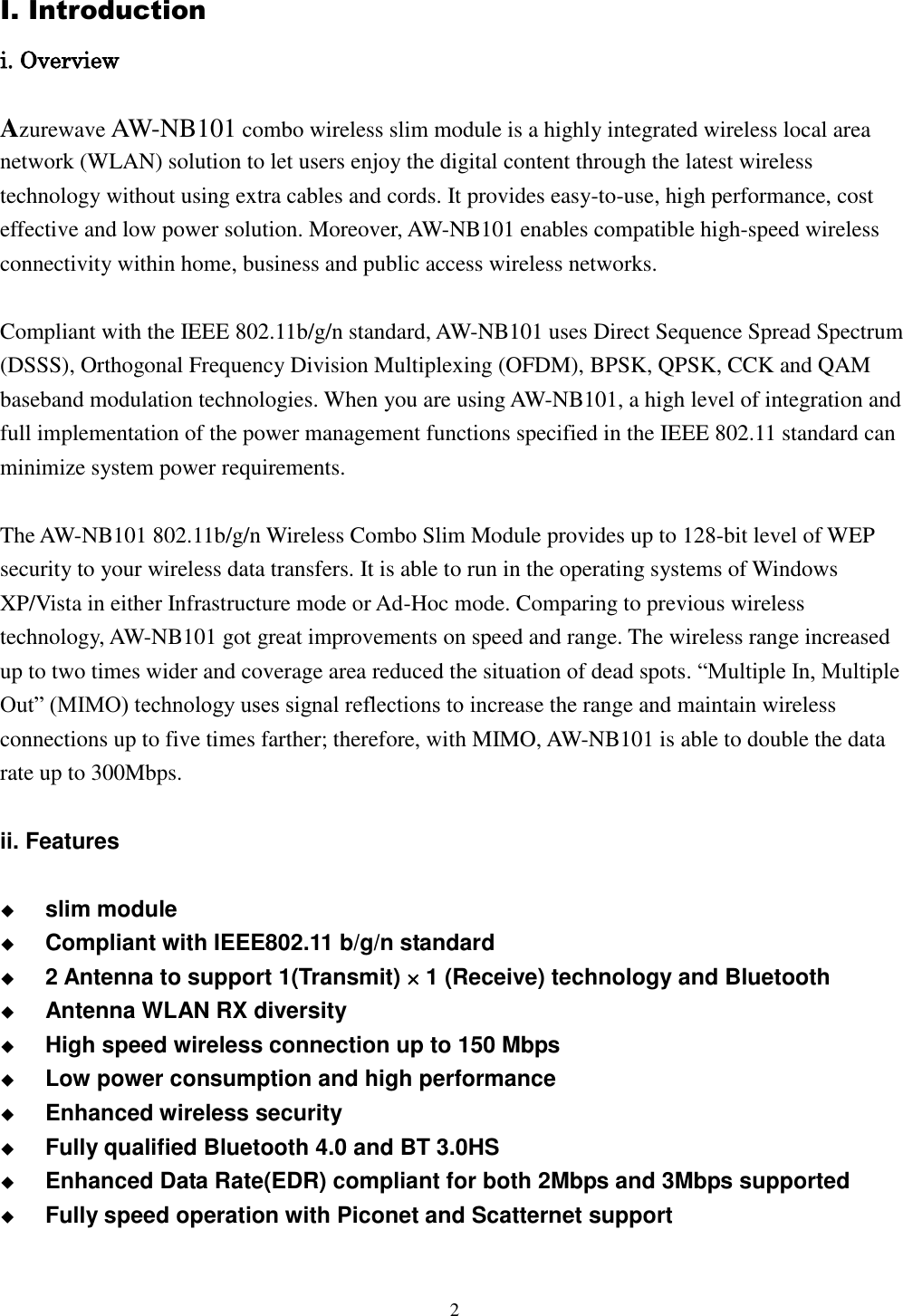 [鍵入文字]  2  I. Introduction i. Overview  Azurewave AW-NB101 combo wireless slim module is a highly integrated wireless local area network (WLAN) solution to let users enjoy the digital content through the latest wireless technology without using extra cables and cords. It provides easy-to-use, high performance, cost effective and low power solution. Moreover, AW-NB101 enables compatible high-speed wireless connectivity within home, business and public access wireless networks.  Compliant with the IEEE 802.11b/g/n standard, AW-NB101 uses Direct Sequence Spread Spectrum (DSSS), Orthogonal Frequency Division Multiplexing (OFDM), BPSK, QPSK, CCK and QAM baseband modulation technologies. When you are using AW-NB101, a high level of integration and full implementation of the power management functions specified in the IEEE 802.11 standard can minimize system power requirements.  The AW-NB101 802.11b/g/n Wireless Combo Slim Module provides up to 128-bit level of WEP security to your wireless data transfers. It is able to run in the operating systems of Windows XP/Vista in either Infrastructure mode or Ad-Hoc mode. Comparing to previous wireless technology, AW-NB101 got great improvements on speed and range. The wireless range increased up to two times wider and coverage area reduced the situation of dead spots. “Multiple In, Multiple Out” (MIMO) technology uses signal reflections to increase the range and maintain wireless connections up to five times farther; therefore, with MIMO, AW-NB101 is able to double the data rate up to 300Mbps.  ii. Features   slim module  Compliant with IEEE802.11 b/g/n standard  2 Antenna to support 1(Transmit)  1 (Receive) technology and Bluetooth  Antenna WLAN RX diversity  High speed wireless connection up to 150 Mbps  Low power consumption and high performance  Enhanced wireless security  Fully qualified Bluetooth 4.0 and BT 3.0HS  Enhanced Data Rate(EDR) compliant for both 2Mbps and 3Mbps supported    Fully speed operation with Piconet and Scatternet support     