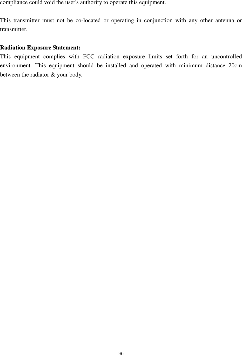 [鍵入文字]  36  compliance could void the user&apos;s authority to operate this equipment.  This  transmitter  must  not  be  co-located  or  operating  in  conjunction  with  any  other  antenna  or transmitter.  Radiation Exposure Statement: This  equipment  complies  with  FCC  radiation  exposure  limits  set  forth  for  an  uncontrolled environment.  This  equipment  should  be  installed  and  operated  with  minimum  distance  20cm between the radiator &amp; your body. 