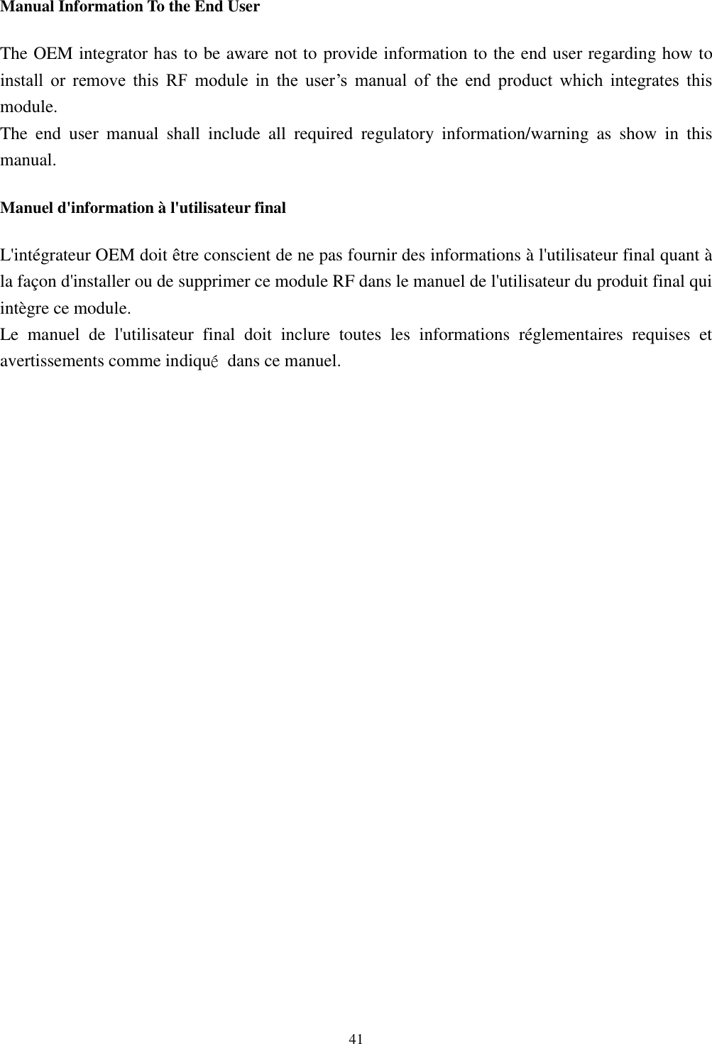 [鍵入文字]  41  Manual Information To the End User The OEM integrator has to be aware not to provide information to the end user regarding how to install  or  remove  this  RF  module  in  the  user’s  manual  of  the  end  product  which  integrates  this module. The  end  user  manual  shall  include  all  required  regulatory  information/warning  as  show  in  this manual. Manuel d&apos;information à l&apos;utilisateur final L&apos;intégrateur OEM doit être conscient de ne pas fournir des informations à l&apos;utilisateur final quant à la façon d&apos;installer ou de supprimer ce module RF dans le manuel de l&apos;utilisateur du produit final qui intègre ce module. Le  manuel  de  l&apos;utilisateur  final  doit  inclure  toutes  les  informations  réglementaires  requises  et avertissements comme indiqué  dans ce manuel.   