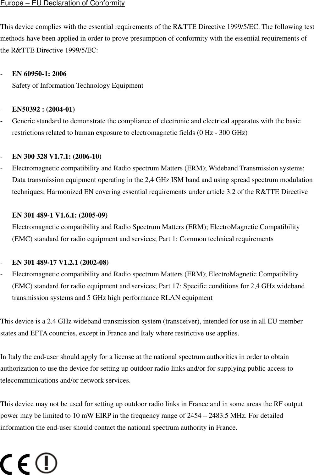  Europe – EU Declaration of Conformity  This device complies with the essential requirements of the R&amp;TTE Directive 1999/5/EC. The following test methods have been applied in order to prove presumption of conformity with the essential requirements of the R&amp;TTE Directive 1999/5/EC:  - EN 60950-1: 2006 Safety of Information Technology Equipment  - EN50392 : (2004-01) - Generic standard to demonstrate the compliance of electronic and electrical apparatus with the basic restrictions related to human exposure to electromagnetic fields (0 Hz - 300 GHz)  - EN 300 328 V1.7.1: (2006-10) - Electromagnetic compatibility and Radio spectrum Matters (ERM); Wideband Transmission systems; Data transmission equipment operating in the 2,4 GHz ISM band and using spread spectrum modulation techniques; Harmonized EN covering essential requirements under article 3.2 of the R&amp;TTE Directive  EN 301 489-1 V1.6.1: (2005-09) Electromagnetic compatibility and Radio Spectrum Matters (ERM); ElectroMagnetic Compatibility (EMC) standard for radio equipment and services; Part 1: Common technical requirements  - EN 301 489-17 V1.2.1 (2002-08)   - Electromagnetic compatibility and Radio spectrum Matters (ERM); ElectroMagnetic Compatibility (EMC) standard for radio equipment and services; Part 17: Specific conditions for 2,4 GHz wideband transmission systems and 5 GHz high performance RLAN equipment  This device is a 2.4 GHz wideband transmission system (transceiver), intended for use in all EU member states and EFTA countries, except in France and Italy where restrictive use applies.  In Italy the end-user should apply for a license at the national spectrum authorities in order to obtain authorization to use the device for setting up outdoor radio links and/or for supplying public access to telecommunications and/or network services.  This device may not be used for setting up outdoor radio links in France and in some areas the RF output power may be limited to 10 mW EIRP in the frequency range of 2454 – 2483.5 MHz. For detailed information the end-user should contact the national spectrum authority in France.                       