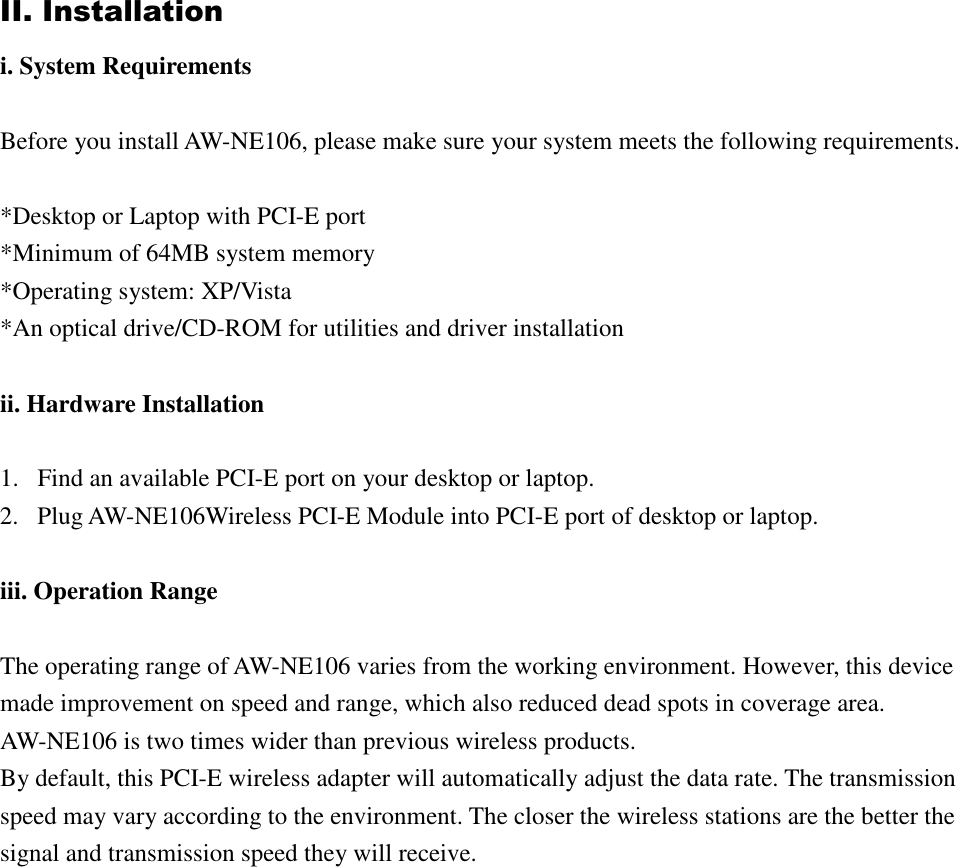II. Installation i. System Requirements  Before you install AW-NE106, please make sure your system meets the following requirements.  *Desktop or Laptop with PCI-E port *Minimum of 64MB system memory *Operating system: XP/Vista *An optical drive/CD-ROM for utilities and driver installation  ii. Hardware Installation  1. Find an available PCI-E port on your desktop or laptop. 2. Plug AW-NE106Wireless PCI-E Module into PCI-E port of desktop or laptop.  iii. Operation Range  The operating range of AW-NE106 varies from the working environment. However, this device made improvement on speed and range, which also reduced dead spots in coverage area. AW-NE106 is two times wider than previous wireless products.   By default, this PCI-E wireless adapter will automatically adjust the data rate. The transmission speed may vary according to the environment. The closer the wireless stations are the better the signal and transmission speed they will receive.                   