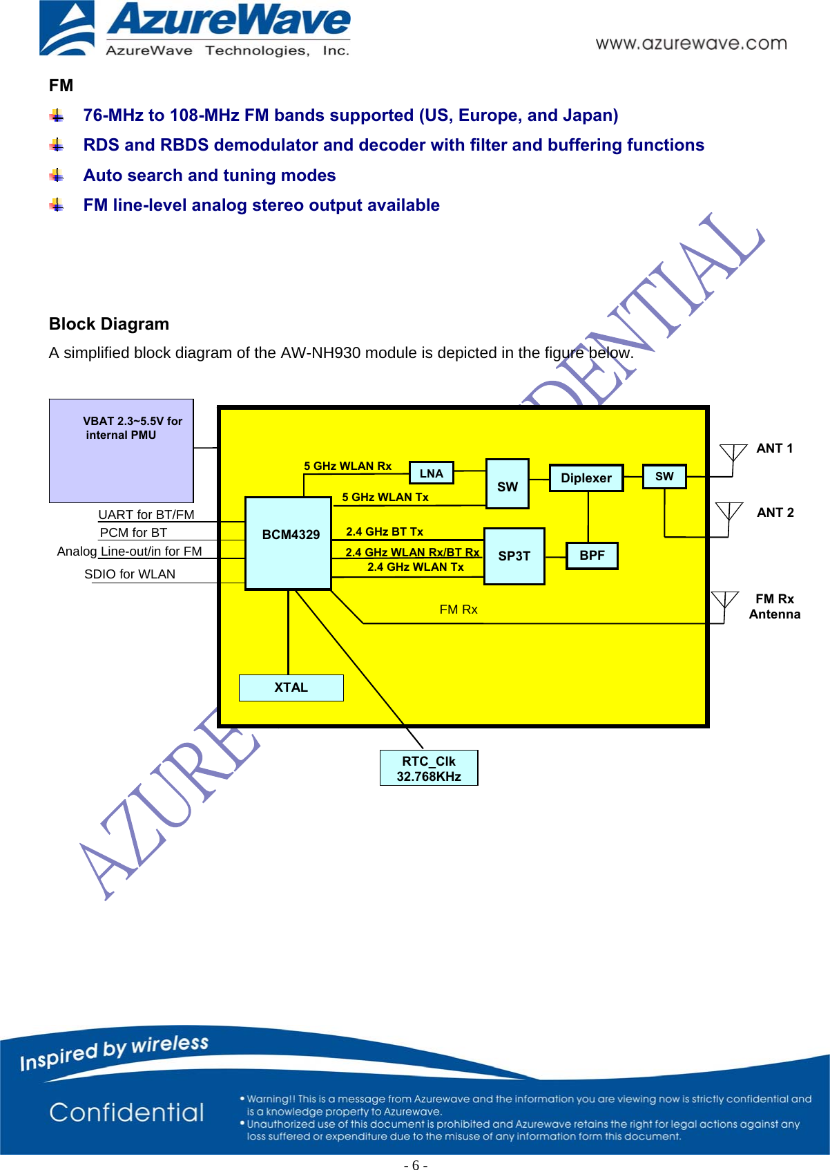  FM  76-MHz to 108-MHz FM bands supported (US, Europe, and Japan)  RDS and RBDS demodulator and decoder with filter and buffering functions  Auto search and tuning modes  FM line-level analog stereo output available    Block Diagram A simplified block diagram of the AW-NH930 module is depicted in the figure below.   VBAT 2.3~5.5V for internal PMU ANT 1          BCM4329 SP3T BPF 2.4 GHz WLAN Rx/BT Rx 2.4 GHz BT Tx XTAL FM Rx AntennaFM RxRTC_Clk32.768KHz2.4 GHz WLAN TxUART for BT/FM SDIO for WLAN PCM for BT Analog Line-out/in for FM  5 GHz WLAN Tx5 GHz WLAN Rx SWLNADiplexer SW ANT 2-6-