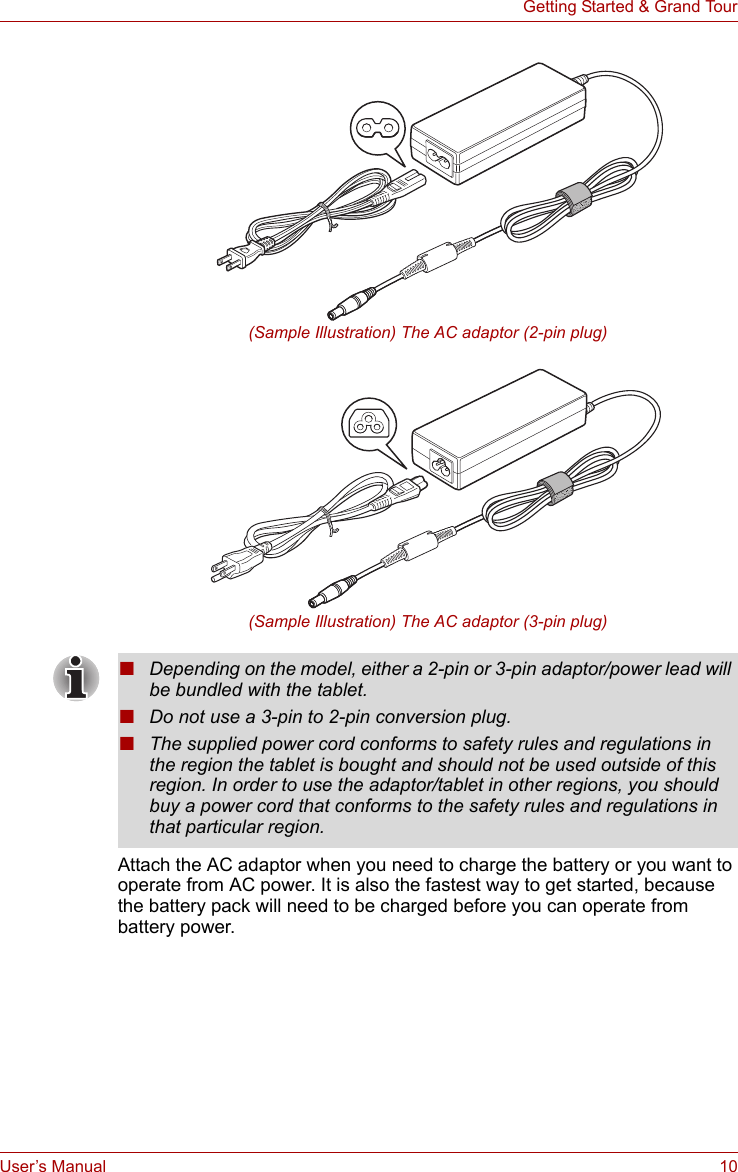 User’s Manual 10Getting Started &amp; Grand Tour(Sample Illustration) The AC adaptor (2-pin plug)(Sample Illustration) The AC adaptor (3-pin plug)Attach the AC adaptor when you need to charge the battery or you want to operate from AC power. It is also the fastest way to get started, because the battery pack will need to be charged before you can operate from battery power. ■Depending on the model, either a 2-pin or 3-pin adaptor/power lead will be bundled with the tablet.■Do not use a 3-pin to 2-pin conversion plug.■The supplied power cord conforms to safety rules and regulations in the region the tablet is bought and should not be used outside of this region. In order to use the adaptor/tablet in other regions, you should buy a power cord that conforms to the safety rules and regulations in that particular region.