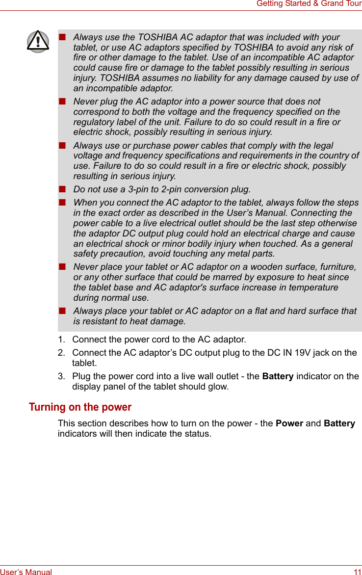 User’s Manual 11Getting Started &amp; Grand Tour1. Connect the power cord to the AC adaptor.2. Connect the AC adaptor’s DC output plug to the DC IN 19V jack on the  tablet.3. Plug the power cord into a live wall outlet - the Battery indicator on the display panel of the tablet should glow.Turning on the powerThis section describes how to turn on the power - the Power and Battery indicators will then indicate the status. ■Always use the TOSHIBA AC adaptor that was included with your tablet, or use AC adaptors specified by TOSHIBA to avoid any risk of fire or other damage to the tablet. Use of an incompatible AC adaptor could cause fire or damage to the tablet possibly resulting in serious injury. TOSHIBA assumes no liability for any damage caused by use of an incompatible adaptor.■Never plug the AC adaptor into a power source that does not correspond to both the voltage and the frequency specified on the regulatory label of the unit. Failure to do so could result in a fire or electric shock, possibly resulting in serious injury.■Always use or purchase power cables that comply with the legal voltage and frequency specifications and requirements in the country of use. Failure to do so could result in a fire or electric shock, possibly resulting in serious injury.■Do not use a 3-pin to 2-pin conversion plug.■When you connect the AC adaptor to the tablet, always follow the steps in the exact order as described in the User’s Manual. Connecting the power cable to a live electrical outlet should be the last step otherwise the adaptor DC output plug could hold an electrical charge and cause an electrical shock or minor bodily injury when touched. As a general safety precaution, avoid touching any metal parts.■Never place your tablet or AC adaptor on a wooden surface, furniture, or any other surface that could be marred by exposure to heat since the tablet base and AC adaptor&apos;s surface increase in temperature during normal use.■Always place your tablet or AC adaptor on a flat and hard surface that is resistant to heat damage.