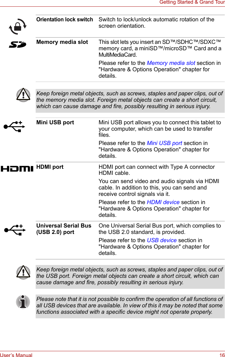 User’s Manual 16Getting Started &amp; Grand TourOrientation lock switchSwitch to lock/unlock automatic rotation of the screen orientation.Memory media slot This slot lets you insert an SD™/SDHC™/SDXC™ memory card, a miniSD™/microSD™ Card and a MultiMediaCard. Please refer to the Memory media slot section in &quot;Hardware &amp; Options Operation&quot; chapter for details.Keep foreign metal objects, such as screws, staples and paper clips, out of the memory media slot. Foreign metal objects can create a short circuit, which can cause damage and fire, possibly resulting in serious injury.Mini USB port Mini USB port allows you to connect this tablet to your computer, which can be used to transfer files.Please refer to the Mini USB port section in &quot;Hardware &amp; Options Operation&quot; chapter for details.HDMI port HDMI port can connect with Type A connector HDMI cable.You can send video and audio signals via HDMI cable. In addition to this, you can send and receive control signals via it.Please refer to the HDMI device section in &quot;Hardware &amp; Options Operation&quot; chapter for details.Universal Serial Bus (USB 2.0) portOne Universal Serial Bus port, which complies to the USB 2.0 standard, is provided.Please refer to the USB device section in &quot;Hardware &amp; Options Operation&quot; chapter for details.Keep foreign metal objects, such as screws, staples and paper clips, out of the USB port. Foreign metal objects can create a short circuit, which can cause damage and fire, possibly resulting in serious injury.Please note that it is not possible to confirm the operation of all functions of all USB devices that are available. In view of this it may be noted that some functions associated with a specific device might not operate properly.