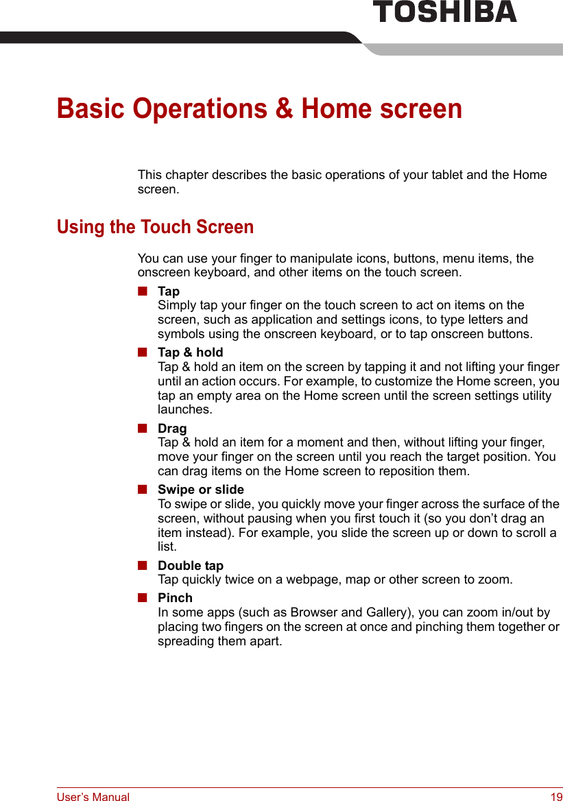 User’s Manual 19Basic Operations &amp; Home screenThis chapter describes the basic operations of your tablet and the Home screen.Using the Touch ScreenYou can use your finger to manipulate icons, buttons, menu items, the onscreen keyboard, and other items on the touch screen.■TapSimply tap your finger on the touch screen to act on items on the screen, such as application and settings icons, to type letters and symbols using the onscreen keyboard, or to tap onscreen buttons.■Tap &amp; holdTap &amp; hold an item on the screen by tapping it and not lifting your finger until an action occurs. For example, to customize the Home screen, you tap an empty area on the Home screen until the screen settings utility launches.■DragTap &amp; hold an item for a moment and then, without lifting your finger, move your finger on the screen until you reach the target position. You can drag items on the Home screen to reposition them.■Swipe or slideTo swipe or slide, you quickly move your finger across the surface of the screen, without pausing when you first touch it (so you don’t drag an item instead). For example, you slide the screen up or down to scroll a list.■Double tapTap quickly twice on a webpage, map or other screen to zoom.■PinchIn some apps (such as Browser and Gallery), you can zoom in/out by placing two fingers on the screen at once and pinching them together or spreading them apart.