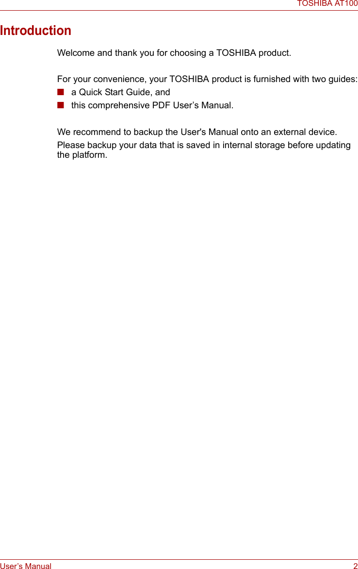 User’s Manual 2TOSHIBA AT100IntroductionWelcome and thank you for choosing a TOSHIBA product.For your convenience, your TOSHIBA product is furnished with two guides:■a Quick Start Guide, and■this comprehensive PDF User’s Manual.We recommend to backup the User&apos;s Manual onto an external device.Please backup your data that is saved in internal storage before updating the platform.