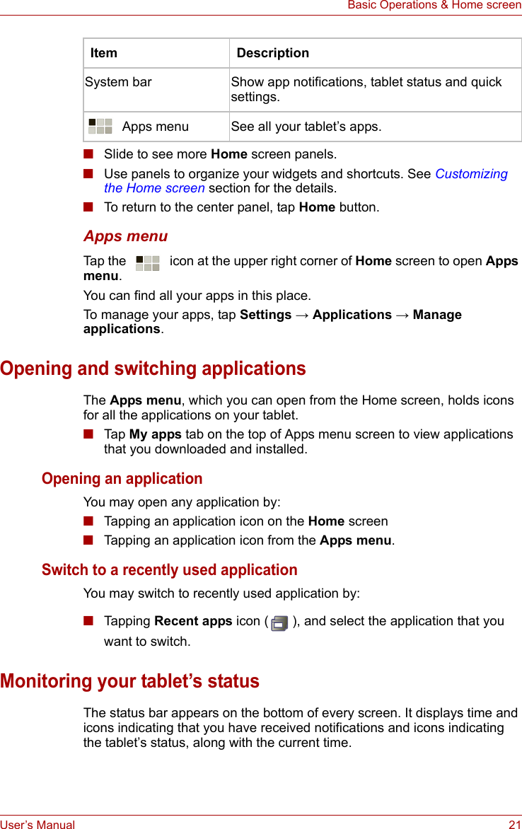 User’s Manual 21Basic Operations &amp; Home screen■Slide to see more Home screen panels.■Use panels to organize your widgets and shortcuts. See Customizing the Home screen section for the details.■To return to the center panel, tap Home button.Apps menuTap the   icon at the upper right corner of Home screen to open Apps menu.You can find all your apps in this place. To manage your apps, tap Settings → Applications → Manage applications.Opening and switching applicationsThe Apps menu, which you can open from the Home screen, holds icons for all the applications on your tablet.■Tap  My apps tab on the top of Apps menu screen to view applications that you downloaded and installed.Opening an applicationYou may open any application by:■Tapping an application icon on the Home screen■Tapping an application icon from the Apps menu.Switch to a recently used applicationYou may switch to recently used application by:■Tapping Recent apps icon ( ), and select the application that you want to switch.Monitoring your tablet’s statusThe status bar appears on the bottom of every screen. It displays time and icons indicating that you have received notifications and icons indicating the tablet’s status, along with the current time.System bar Show app notifications, tablet status and quick settings. Apps menu See all your tablet’s apps.Item Description