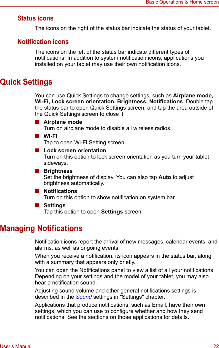 User’s Manual 22Basic Operations &amp; Home screenStatus iconsThe icons on the right of the status bar indicate the status of your tablet. Notification iconsThe icons on the left of the status bar indicate different types of notifications. In addition to system notification icons, applications you installed on your tablet may use their own notification icons.Quick SettingsYou can use Quick Settings to change settings, such as Airplane mode, Wi-Fi, Lock screen orientation, Brightness, Notifications. Double tap the status bar to open Quick Settings screen, and tap the area outside of the Quick Settings screen to close it.■Airplane modeTurn on airplane mode to disable all wireless radios.■Wi-FiTap to open Wi-Fi Setting screen.■Lock screen orientationTurn on this option to lock screen orientation as you turn your tablet sideways.■BrightnessSet the brightness of display. You can also tap Auto to adjust brightness automatically.■NotificationsTurn on this option to show notification on system bar.■SettingsTap this option to open Settings screen.Managing NotificationsNotification icons report the arrival of new messages, calendar events, and alarms, as well as ongoing events.When you receive a notification, its icon appears in the status bar, along with a summary that appears only briefly. You can open the Notifications panel to view a list of all your notifications. Depending on your settings and the model of your tablet, you may also hear a notification sound.Adjusting sound volume and other general notifications settings is described in the Sound settings in &quot;Settings&quot; chapter.Applications that produce notifications, such as Email, have their own settings, which you can use to configure whether and how they send notifications. See the sections on those applications for details.