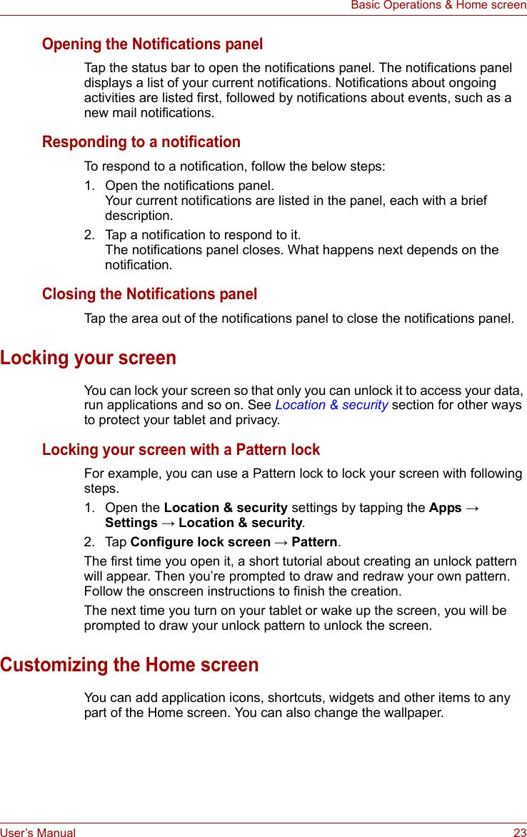 User’s Manual 23Basic Operations &amp; Home screenOpening the Notifications panelTap the status bar to open the notifications panel. The notifications panel displays a list of your current notifications. Notifications about ongoing activities are listed first, followed by notifications about events, such as a new mail notifications.Responding to a notificationTo respond to a notification, follow the below steps:1. Open the notifications panel.Your current notifications are listed in the panel, each with a brief description.2. Tap a notification to respond to it.The notifications panel closes. What happens next depends on the notification.Closing the Notifications panelTap the area out of the notifications panel to close the notifications panel.Locking your screenYou can lock your screen so that only you can unlock it to access your data, run applications and so on. See Location &amp; security section for other ways to protect your tablet and privacy.Locking your screen with a Pattern lockFor example, you can use a Pattern lock to lock your screen with following steps.1. Open the Location &amp; security settings by tapping the Apps → Settings → Location &amp; security. 2. Tap Configure lock screen → Pattern.The first time you open it, a short tutorial about creating an unlock pattern will appear. Then you’re prompted to draw and redraw your own pattern. Follow the onscreen instructions to finish the creation. The next time you turn on your tablet or wake up the screen, you will be prompted to draw your unlock pattern to unlock the screen.Customizing the Home screenYou can add application icons, shortcuts, widgets and other items to any part of the Home screen. You can also change the wallpaper.