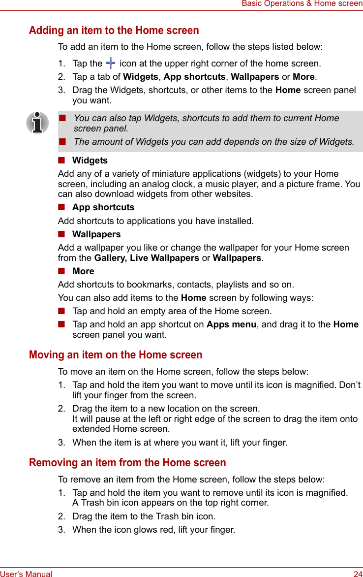 User’s Manual 24Basic Operations &amp; Home screenAdding an item to the Home screenTo add an item to the Home screen, follow the steps listed below:1. Tap the   icon at the upper right corner of the home screen.2. Tap a tab of Widgets, App shortcuts, Wallpapers or More.3. Drag the Widgets, shortcuts, or other items to the Home screen panel you want.■WidgetsAdd any of a variety of miniature applications (widgets) to your Home screen, including an analog clock, a music player, and a picture frame. You can also download widgets from other websites.■App shortcutsAdd shortcuts to applications you have installed.■WallpapersAdd a wallpaper you like or change the wallpaper for your Home screen from the Gallery, Live Wallpapers or Wallpapers. ■MoreAdd shortcuts to bookmarks, contacts, playlists and so on.You can also add items to the Home screen by following ways:■Tap and hold an empty area of the Home screen.■Tap and hold an app shortcut on Apps menu, and drag it to the Home screen panel you want.Moving an item on the Home screenTo move an item on the Home screen, follow the steps below:1. Tap and hold the item you want to move until its icon is magnified. Don’t lift your finger from the screen.2. Drag the item to a new location on the screen.It will pause at the left or right edge of the screen to drag the item onto extended Home screen.3. When the item is at where you want it, lift your finger.Removing an item from the Home screenTo remove an item from the Home screen, follow the steps below:1. Tap and hold the item you want to remove until its icon is magnified.A Trash bin icon appears on the top right corner.2. Drag the item to the Trash bin icon.3. When the icon glows red, lift your finger.■You can also tap Widgets, shortcuts to add them to current Home screen panel.■The amount of Widgets you can add depends on the size of Widgets.