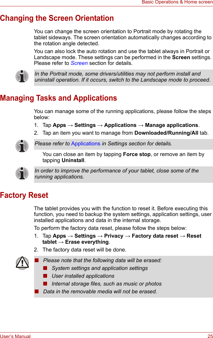 User’s Manual 25Basic Operations &amp; Home screenChanging the Screen OrientationYou can change the screen orientation to Portrait mode by rotating the tablet sideways. The screen orientation automatically changes according to the rotation angle detected.You can also lock the auto rotation and use the tablet always in Portrait or Landscape mode. These settings can be performed in the Screen settings. Please refer to Screen section for details.Managing Tasks and ApplicationsYou can manage some of the running applications, please follow the steps below:1. Tap Apps → Settings → Applications → Manage applications.2. Tap an item you want to manage from Downloaded/Running/All tab.You can close an item by tapping Force stop, or remove an item by tapping Uninstall.Factory ResetThe tablet provides you with the function to reset it. Before executing this function, you need to backup the system settings, application settings, user installed applications and data in the internal storage.To perform the factory data reset, please follow the steps below:1. Tap Apps → Settings → Privacy → Factory data reset → Reset tablet → Erase everything.2. The factory data reset will be done.In the Portrait mode, some drivers/utilities may not perform install and uninstall operation. If it occurs, switch to the Landscape mode to proceed.Please refer to Applications in Settings section for details.In order to improve the performance of your tablet, close some of the running applications.■Please note that the following data will be erased:■System settings and application settings■User installed applications■Internal storage files, such as music or photos■Data in the removable media will not be erased.