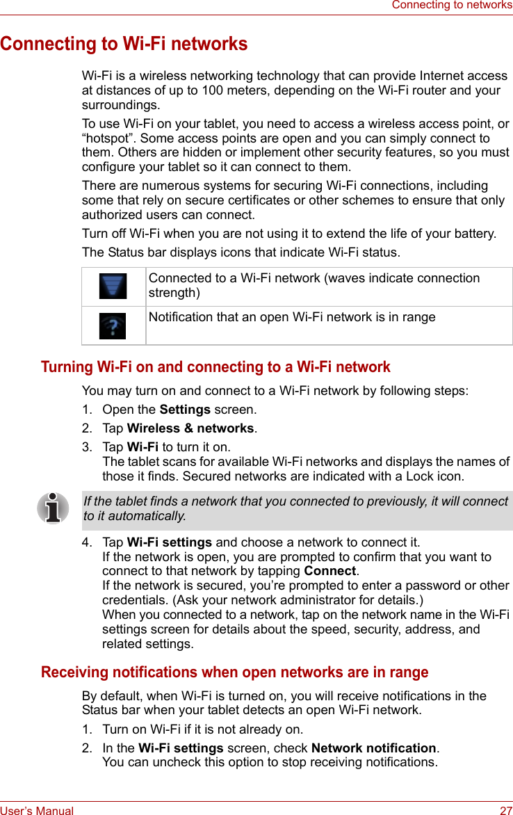 User’s Manual 27Connecting to networksConnecting to Wi-Fi networksWi-Fi is a wireless networking technology that can provide Internet access at distances of up to 100 meters, depending on the Wi-Fi router and your surroundings.To use Wi-Fi on your tablet, you need to access a wireless access point, or “hotspot”. Some access points are open and you can simply connect to them. Others are hidden or implement other security features, so you must configure your tablet so it can connect to them.There are numerous systems for securing Wi-Fi connections, including some that rely on secure certificates or other schemes to ensure that only authorized users can connect. Turn off Wi-Fi when you are not using it to extend the life of your battery.The Status bar displays icons that indicate Wi-Fi status.Turning Wi-Fi on and connecting to a Wi-Fi networkYou may turn on and connect to a Wi-Fi network by following steps:1. Open the Settings screen.2. Tap Wireless &amp; networks.3. Tap Wi-Fi to turn it on.The tablet scans for available Wi-Fi networks and displays the names of those it finds. Secured networks are indicated with a Lock icon. 4. Tap Wi-Fi settings and choose a network to connect it. If the network is open, you are prompted to confirm that you want to connect to that network by tapping Connect. If the network is secured, you’re prompted to enter a password or other credentials. (Ask your network administrator for details.) When you connected to a network, tap on the network name in the Wi-Fi settings screen for details about the speed, security, address, and related settings.Receiving notifications when open networks are in rangeBy default, when Wi-Fi is turned on, you will receive notifications in the Status bar when your tablet detects an open Wi-Fi network.1. Turn on Wi-Fi if it is not already on.2. In the Wi-Fi settings screen, check Network notification.You can uncheck this option to stop receiving notifications.Connected to a Wi-Fi network (waves indicate connection strength)Notification that an open Wi-Fi network is in rangeIf the tablet finds a network that you connected to previously, it will connect to it automatically.
