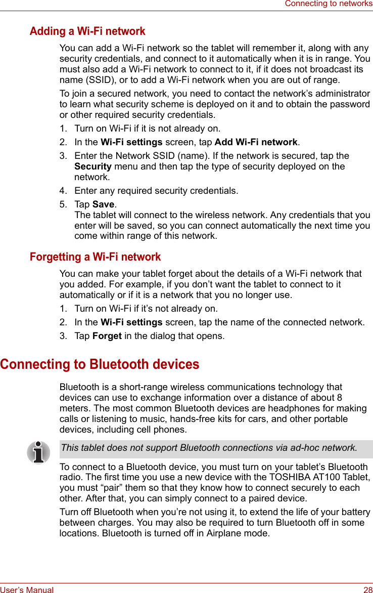 User’s Manual 28Connecting to networksAdding a Wi-Fi networkYou can add a Wi-Fi network so the tablet will remember it, along with any security credentials, and connect to it automatically when it is in range. You must also add a Wi-Fi network to connect to it, if it does not broadcast its name (SSID), or to add a Wi-Fi network when you are out of range.To join a secured network, you need to contact the network’s administrator to learn what security scheme is deployed on it and to obtain the password or other required security credentials.1. Turn on Wi-Fi if it is not already on.2. In the Wi-Fi settings screen, tap Add Wi-Fi network.3. Enter the Network SSID (name). If the network is secured, tap the Security menu and then tap the type of security deployed on the network.4. Enter any required security credentials.5. Tap Save.The tablet will connect to the wireless network. Any credentials that you enter will be saved, so you can connect automatically the next time you come within range of this network.Forgetting a Wi-Fi networkYou can make your tablet forget about the details of a Wi-Fi network that you added. For example, if you don’t want the tablet to connect to it automatically or if it is a network that you no longer use.1. Turn on Wi-Fi if it’s not already on.2. In the Wi-Fi settings screen, tap the name of the connected network.3. Tap Forget in the dialog that opens.Connecting to Bluetooth devicesBluetooth is a short-range wireless communications technology that devices can use to exchange information over a distance of about 8 meters. The most common Bluetooth devices are headphones for making calls or listening to music, hands-free kits for cars, and other portable devices, including cell phones.To connect to a Bluetooth device, you must turn on your tablet’s Bluetooth radio. The first time you use a new device with the TOSHIBA AT100 Tablet, you must “pair” them so that they know how to connect securely to each other. After that, you can simply connect to a paired device.Turn off Bluetooth when you’re not using it, to extend the life of your battery between charges. You may also be required to turn Bluetooth off in some locations. Bluetooth is turned off in Airplane mode.This tablet does not support Bluetooth connections via ad-hoc network.