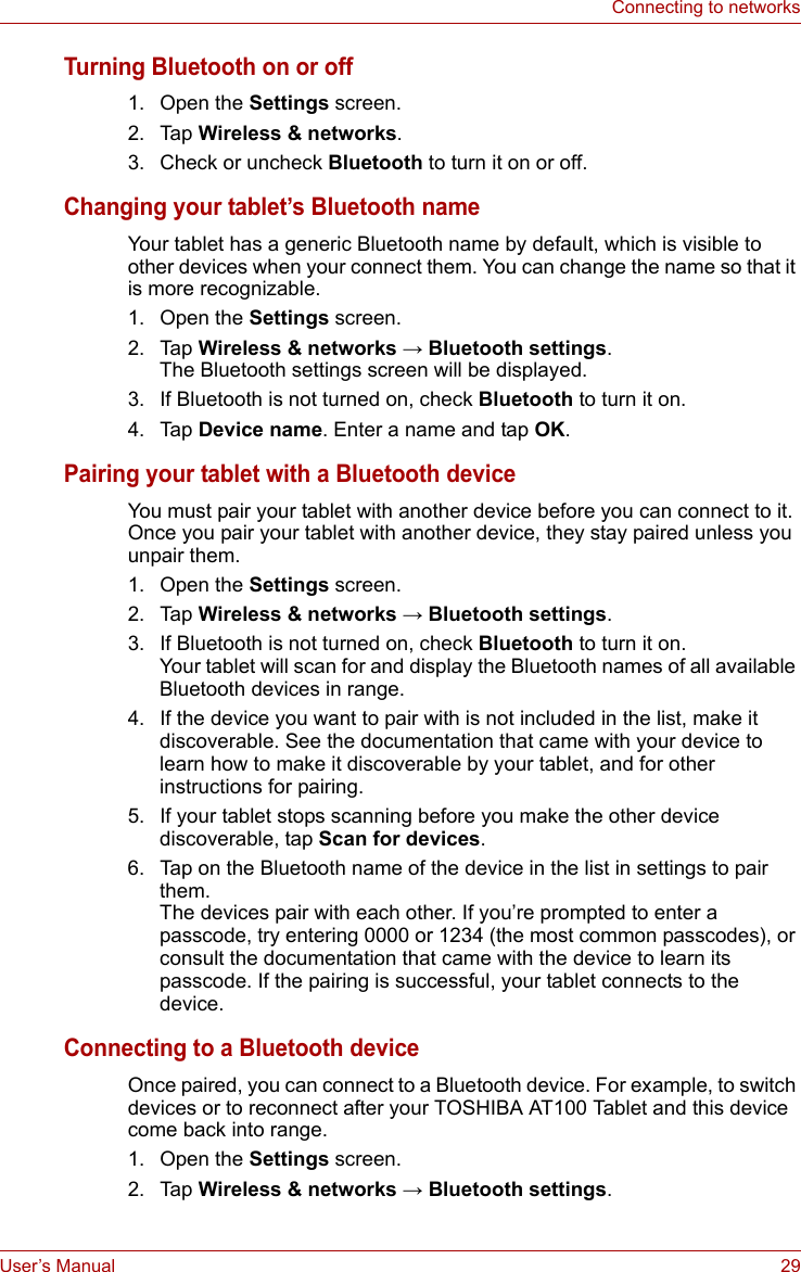 User’s Manual 29Connecting to networksTurning Bluetooth on or off1. Open the Settings screen.2. Tap Wireless &amp; networks.3. Check or uncheck Bluetooth to turn it on or off.Changing your tablet’s Bluetooth nameYour tablet has a generic Bluetooth name by default, which is visible to other devices when your connect them. You can change the name so that it is more recognizable.1. Open the Settings screen.2. Tap Wireless &amp; networks → Bluetooth settings.The Bluetooth settings screen will be displayed.3. If Bluetooth is not turned on, check Bluetooth to turn it on.4. Tap Device name. Enter a name and tap OK.Pairing your tablet with a Bluetooth deviceYou must pair your tablet with another device before you can connect to it. Once you pair your tablet with another device, they stay paired unless you unpair them.1. Open the Settings screen. 2. Tap Wireless &amp; networks → Bluetooth settings.3. If Bluetooth is not turned on, check Bluetooth to turn it on. Your tablet will scan for and display the Bluetooth names of all available Bluetooth devices in range.4. If the device you want to pair with is not included in the list, make it discoverable. See the documentation that came with your device to learn how to make it discoverable by your tablet, and for other instructions for pairing.5. If your tablet stops scanning before you make the other device discoverable, tap Scan for devices.6. Tap on the Bluetooth name of the device in the list in settings to pair them. The devices pair with each other. If you’re prompted to enter a passcode, try entering 0000 or 1234 (the most common passcodes), or consult the documentation that came with the device to learn its passcode. If the pairing is successful, your tablet connects to the device.Connecting to a Bluetooth deviceOnce paired, you can connect to a Bluetooth device. For example, to switch devices or to reconnect after your TOSHIBA AT100 Tablet and this device come back into range.1. Open the Settings screen. 2. Tap Wireless &amp; networks → Bluetooth settings.