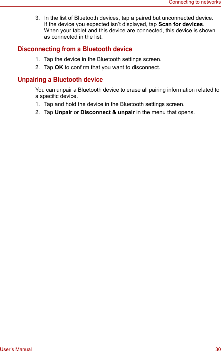 User’s Manual 30Connecting to networks3. In the list of Bluetooth devices, tap a paired but unconnected device.If the device you expected isn’t displayed, tap Scan for devices.When your tablet and this device are connected, this device is shown as connected in the list.Disconnecting from a Bluetooth device1. Tap the device in the Bluetooth settings screen.2. Tap OK to confirm that you want to disconnect.Unpairing a Bluetooth deviceYou can unpair a Bluetooth device to erase all pairing information related to a specific device.1. Tap and hold the device in the Bluetooth settings screen.2. Tap Unpair or Disconnect &amp; unpair in the menu that opens.