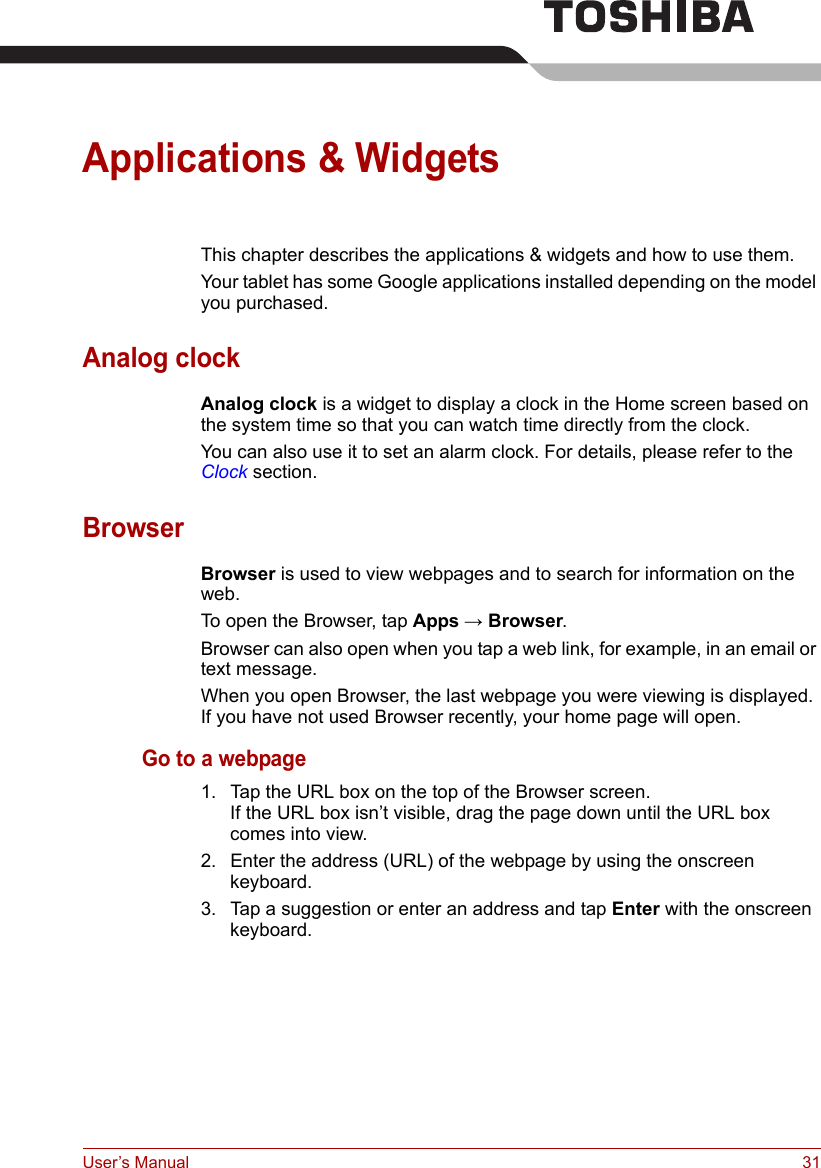 User’s Manual 31Applications &amp; WidgetsThis chapter describes the applications &amp; widgets and how to use them.Your tablet has some Google applications installed depending on the model you purchased.Analog clockAnalog clock is a widget to display a clock in the Home screen based on the system time so that you can watch time directly from the clock. You can also use it to set an alarm clock. For details, please refer to the Clock section.BrowserBrowser is used to view webpages and to search for information on the web.To open the Browser, tap Apps → Browser.Browser can also open when you tap a web link, for example, in an email or text message.When you open Browser, the last webpage you were viewing is displayed. If you have not used Browser recently, your home page will open.Go to a webpage1. Tap the URL box on the top of the Browser screen.If the URL box isn’t visible, drag the page down until the URL box comes into view.2. Enter the address (URL) of the webpage by using the onscreen keyboard.3. Tap a suggestion or enter an address and tap Enter with the onscreen keyboard.