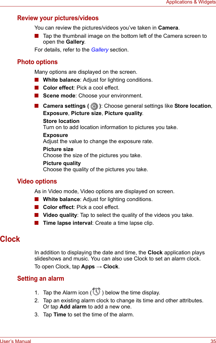 User’s Manual 35Applications &amp; WidgetsReview your pictures/videosYou can review the pictures/videos you’ve taken in Camera.■Tap the thumbnail image on the bottom left of the Camera screen to open the Gallery.For details, refer to the Gallery section.Photo optionsMany options are displayed on the screen.■White balance: Adjust for lighting conditions.■Color effect: Pick a cool effect.■Scene mode: Choose your environment.■Camera settings ( ): Choose general settings like Store location, Exposure, Picture size, Picture quality.Store locationTurn on to add location information to pictures you take.ExposureAdjust the value to change the exposure rate.Picture sizeChoose the size of the pictures you take.Picture qualityChoose the quality of the pictures you take.Video optionsAs in Video mode, Video options are displayed on screen.■White balance: Adjust for lighting conditions.■Color effect: Pick a cool effect.■Video quality: Tap to select the quality of the videos you take.■Time lapse interval: Create a time lapse clip.ClockIn addition to displaying the date and time, the Clock application plays slideshows and music. You can also use Clock to set an alarm clock.To open Clock, tap Apps → Clock.Setting an alarm1. Tap the Alarm icon ( ) below the time display.2. Tap an existing alarm clock to change its time and other attributes. Or tap Add alarm to add a new one.3. Tap Time to set the time of the alarm.