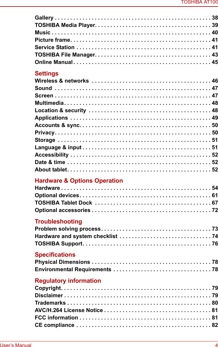 TOSHIBA AT100User’s Manual 4Gallery . . . . . . . . . . . . . . . . . . . . . . . . . . . . . . . . . . . . . . . . . . . . . . . . . . . 38TOSHIBA Media Player. . . . . . . . . . . . . . . . . . . . . . . . . . . . . . . . . . . . . . 39Music . . . . . . . . . . . . . . . . . . . . . . . . . . . . . . . . . . . . . . . . . . . . . . . . . . . . 40Picture frame. . . . . . . . . . . . . . . . . . . . . . . . . . . . . . . . . . . . . . . . . . . . . . 41Service Station . . . . . . . . . . . . . . . . . . . . . . . . . . . . . . . . . . . . . . . . . . . . 41TOSHIBA File Manager. . . . . . . . . . . . . . . . . . . . . . . . . . . . . . . . . . . . . . 43Online Manual . . . . . . . . . . . . . . . . . . . . . . . . . . . . . . . . . . . . . . . . . . . . . 45SettingsWireless &amp; networks  . . . . . . . . . . . . . . . . . . . . . . . . . . . . . . . . . . . . . . . 46Sound  . . . . . . . . . . . . . . . . . . . . . . . . . . . . . . . . . . . . . . . . . . . . . . . . . . . 47Screen . . . . . . . . . . . . . . . . . . . . . . . . . . . . . . . . . . . . . . . . . . . . . . . . . . . 47Multimedia. . . . . . . . . . . . . . . . . . . . . . . . . . . . . . . . . . . . . . . . . . . . . . . . 48Location &amp; security  . . . . . . . . . . . . . . . . . . . . . . . . . . . . . . . . . . . . . . . . 48Applications  . . . . . . . . . . . . . . . . . . . . . . . . . . . . . . . . . . . . . . . . . . . . . . 49Accounts &amp; sync. . . . . . . . . . . . . . . . . . . . . . . . . . . . . . . . . . . . . . . . . . . 50Privacy. . . . . . . . . . . . . . . . . . . . . . . . . . . . . . . . . . . . . . . . . . . . . . . . . . . 50Storage  . . . . . . . . . . . . . . . . . . . . . . . . . . . . . . . . . . . . . . . . . . . . . . . . . . 51Language &amp; input . . . . . . . . . . . . . . . . . . . . . . . . . . . . . . . . . . . . . . . . . . 51Accessibility . . . . . . . . . . . . . . . . . . . . . . . . . . . . . . . . . . . . . . . . . . . . . . 52Date &amp; time . . . . . . . . . . . . . . . . . . . . . . . . . . . . . . . . . . . . . . . . . . . . . . . 52About tablet. . . . . . . . . . . . . . . . . . . . . . . . . . . . . . . . . . . . . . . . . . . . . . . 52Hardware &amp; Options OperationHardware . . . . . . . . . . . . . . . . . . . . . . . . . . . . . . . . . . . . . . . . . . . . . . . . . 54Optional devices. . . . . . . . . . . . . . . . . . . . . . . . . . . . . . . . . . . . . . . . . . . 61TOSHIBA Tablet Dock  . . . . . . . . . . . . . . . . . . . . . . . . . . . . . . . . . . . . . . 67Optional accessories . . . . . . . . . . . . . . . . . . . . . . . . . . . . . . . . . . . . . . . 72TroubleshootingProblem solving process. . . . . . . . . . . . . . . . . . . . . . . . . . . . . . . . . . . . 73Hardware and system checklist  . . . . . . . . . . . . . . . . . . . . . . . . . . . . . . 74TOSHIBA Support. . . . . . . . . . . . . . . . . . . . . . . . . . . . . . . . . . . . . . . . . . 76SpecificationsPhysical Dimensions . . . . . . . . . . . . . . . . . . . . . . . . . . . . . . . . . . . . . . . 78Environmental Requirements  . . . . . . . . . . . . . . . . . . . . . . . . . . . . . . . . 78Regulatory informationCopyright. . . . . . . . . . . . . . . . . . . . . . . . . . . . . . . . . . . . . . . . . . . . . . . . . 79Disclaimer . . . . . . . . . . . . . . . . . . . . . . . . . . . . . . . . . . . . . . . . . . . . . . . . 79Trademarks . . . . . . . . . . . . . . . . . . . . . . . . . . . . . . . . . . . . . . . . . . . . . . . 80AVC/H.264 License Notice . . . . . . . . . . . . . . . . . . . . . . . . . . . . . . . . . . . 81FCC information . . . . . . . . . . . . . . . . . . . . . . . . . . . . . . . . . . . . . . . . . . . 81CE compliance . . . . . . . . . . . . . . . . . . . . . . . . . . . . . . . . . . . . . . . . . . . . 82
