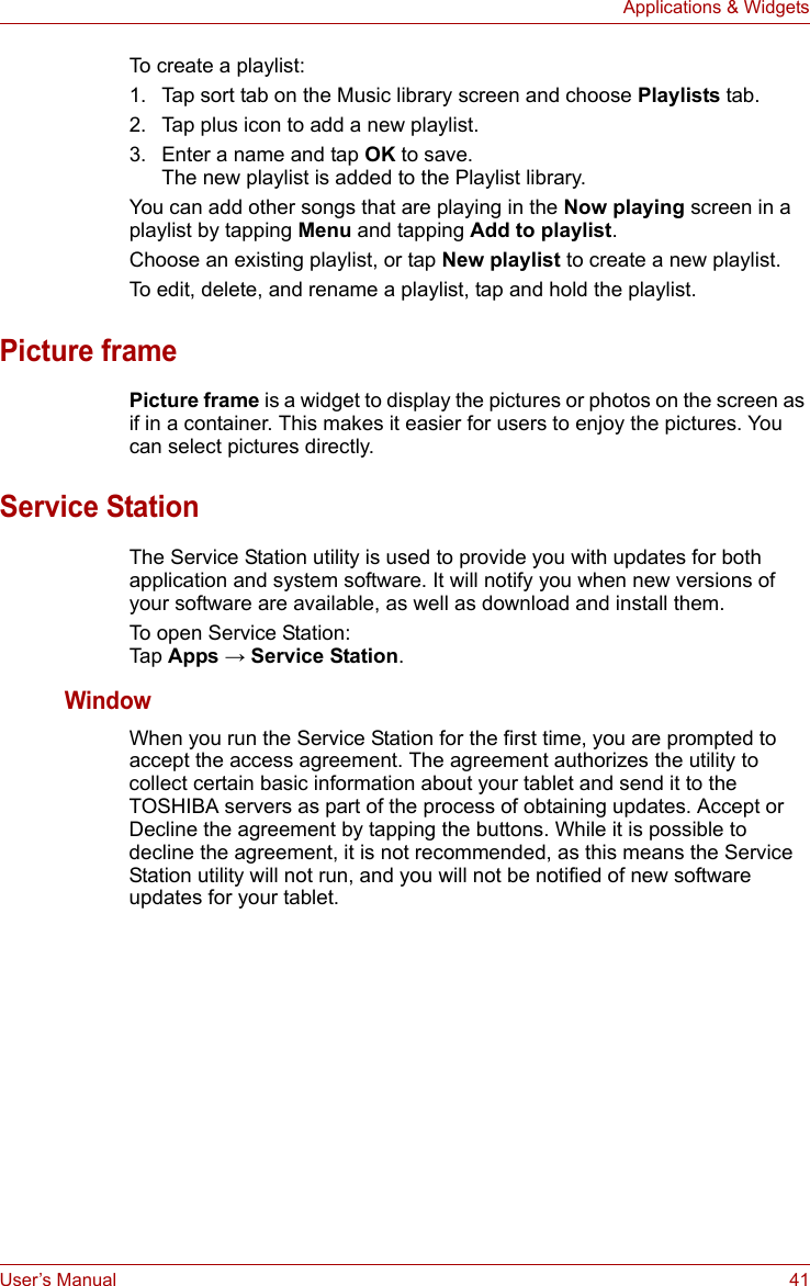 User’s Manual 41Applications &amp; WidgetsTo create a playlist:1. Tap sort tab on the Music library screen and choose Playlists tab.2. Tap plus icon to add a new playlist.3. Enter a name and tap OK to save.The new playlist is added to the Playlist library. You can add other songs that are playing in the Now playing screen in a playlist by tapping Menu and tapping Add to playlist. Choose an existing playlist, or tap New playlist to create a new playlist.To edit, delete, and rename a playlist, tap and hold the playlist.Picture framePicture frame is a widget to display the pictures or photos on the screen as if in a container. This makes it easier for users to enjoy the pictures. You can select pictures directly.Service StationThe Service Station utility is used to provide you with updates for both application and system software. It will notify you when new versions of your software are available, as well as download and install them.To open Service Station:Tap Apps → Service Station.WindowWhen you run the Service Station for the first time, you are prompted to accept the access agreement. The agreement authorizes the utility to collect certain basic information about your tablet and send it to the TOSHIBA servers as part of the process of obtaining updates. Accept or Decline the agreement by tapping the buttons. While it is possible to decline the agreement, it is not recommended, as this means the Service Station utility will not run, and you will not be notified of new software updates for your tablet. 