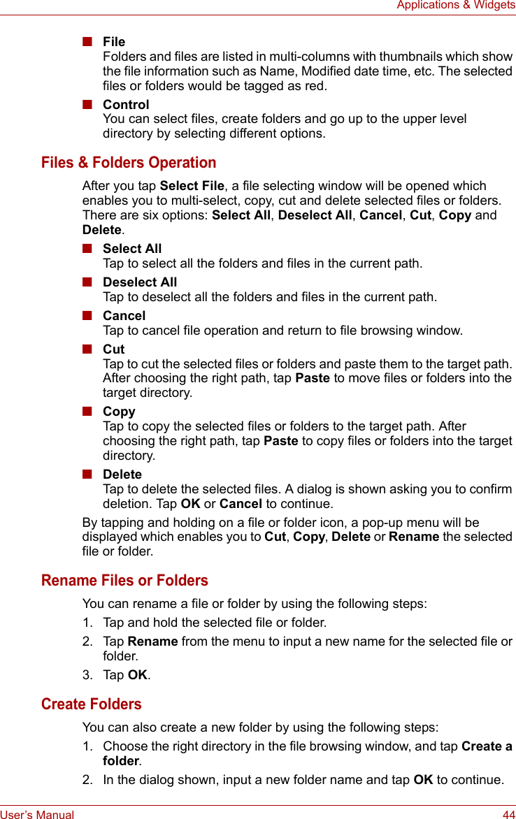 User’s Manual 44Applications &amp; Widgets■FileFolders and files are listed in multi-columns with thumbnails which show the file information such as Name, Modified date time, etc. The selected files or folders would be tagged as red.■ControlYou can select files, create folders and go up to the upper level directory by selecting different options.Files &amp; Folders OperationAfter you tap Select File, a file selecting window will be opened which enables you to multi-select, copy, cut and delete selected files or folders. There are six options: Select All, Deselect All, Cancel, Cut, Copy and Delete.■Select AllTap to select all the folders and files in the current path.■Deselect AllTap to deselect all the folders and files in the current path.■CancelTap to cancel file operation and return to file browsing window.■CutTap to cut the selected files or folders and paste them to the target path. After choosing the right path, tap Paste to move files or folders into the target directory.■CopyTap to copy the selected files or folders to the target path. After choosing the right path, tap Paste to copy files or folders into the target directory.■DeleteTap to delete the selected files. A dialog is shown asking you to confirm deletion. Tap OK or Cancel to continue.By tapping and holding on a file or folder icon, a pop-up menu will be displayed which enables you to Cut, Copy, Delete or Rename the selected file or folder.Rename Files or FoldersYou can rename a file or folder by using the following steps:1. Tap and hold the selected file or folder.2. Tap Rename from the menu to input a new name for the selected file or folder.3. Tap OK.Create FoldersYou can also create a new folder by using the following steps:1. Choose the right directory in the file browsing window, and tap Create a folder.2. In the dialog shown, input a new folder name and tap OK to continue.