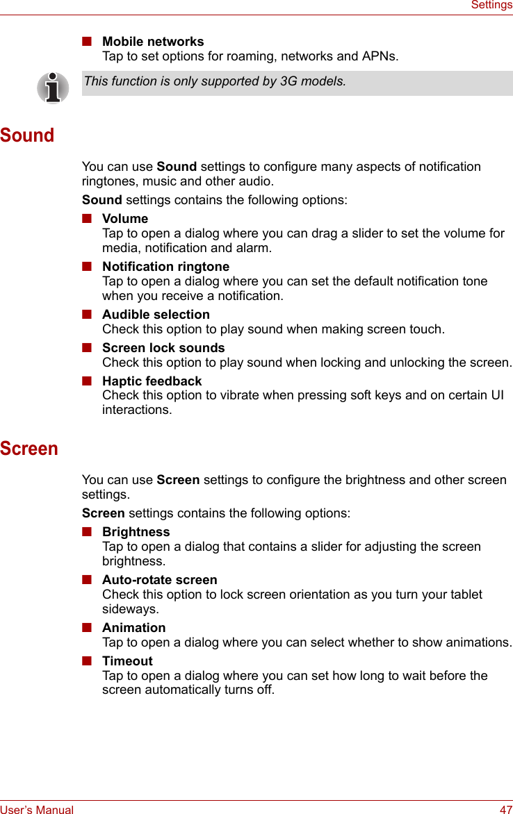 User’s Manual 47Settings■Mobile networksTap to set options for roaming, networks and APNs.SoundYou can use Sound settings to configure many aspects of notification ringtones, music and other audio.Sound settings contains the following options:■VolumeTap to open a dialog where you can drag a slider to set the volume for media, notification and alarm.■Notification ringtoneTap to open a dialog where you can set the default notification tone when you receive a notification. ■Audible selectionCheck this option to play sound when making screen touch. ■Screen lock soundsCheck this option to play sound when locking and unlocking the screen.■Haptic feedbackCheck this option to vibrate when pressing soft keys and on certain UI interactions.ScreenYou can use Screen settings to configure the brightness and other screen settings.Screen settings contains the following options:■BrightnessTap to open a dialog that contains a slider for adjusting the screen brightness. ■Auto-rotate screenCheck this option to lock screen orientation as you turn your tablet sideways.■AnimationTap to open a dialog where you can select whether to show animations.■TimeoutTap to open a dialog where you can set how long to wait before the screen automatically turns off. This function is only supported by 3G models.