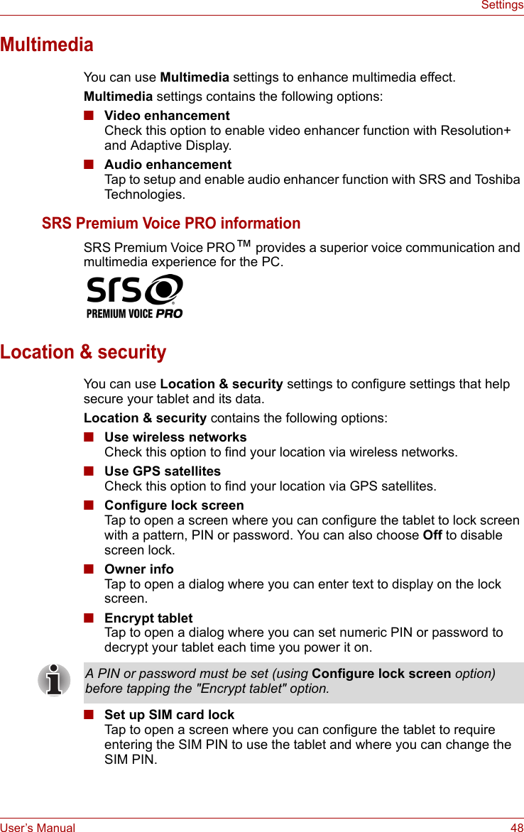 User’s Manual 48SettingsMultimediaYou can use Multimedia settings to enhance multimedia effect.Multimedia settings contains the following options:■Video enhancementCheck this option to enable video enhancer function with Resolution+ and Adaptive Display.■Audio enhancementTap to setup and enable audio enhancer function with SRS and Toshiba Technologies.SRS Premium Voice PRO informationSRS Premium Voice PRO™ provides a superior voice communication and multimedia experience for the PC.Location &amp; securityYou can use Location &amp; security settings to configure settings that help secure your tablet and its data.Location &amp; security contains the following options:■Use wireless networksCheck this option to find your location via wireless networks.■Use GPS satellitesCheck this option to find your location via GPS satellites.■Configure lock screenTap to open a screen where you can configure the tablet to lock screen with a pattern, PIN or password. You can also choose Off to disable screen lock.■Owner infoTap to open a dialog where you can enter text to display on the lock screen.■Encrypt tabletTap to open a dialog where you can set numeric PIN or password to decrypt your tablet each time you power it on.■Set up SIM card lockTap to open a screen where you can configure the tablet to require entering the SIM PIN to use the tablet and where you can change the SIM PIN.A PIN or password must be set (using Configure lock screen option) before tapping the &quot;Encrypt tablet&quot; option.