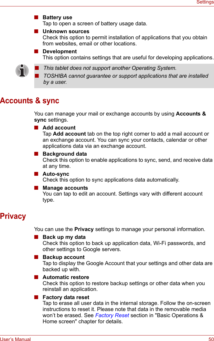 User’s Manual 50Settings■Battery useTap to open a screen of battery usage data.■Unknown sourcesCheck this option to permit installation of applications that you obtain from websites, email or other locations.■DevelopmentThis option contains settings that are useful for developing applications.Accounts &amp; syncYou can manage your mail or exchange accounts by using Accounts &amp; sync settings.■Add accountTap  Add account tab on the top right corner to add a mail account or an exchange account. You can sync your contacts, calendar or other applications data via an exchange account.■Background dataCheck this option to enable applications to sync, send, and receive data at any time.■Auto-syncCheck this option to sync applications data automatically.■Manage accountsYou can tap to edit an account. Settings vary with different account type.PrivacyYou can use the Privacy settings to manage your personal information.■Back up my dataCheck this option to back up application data, Wi-Fi passwords, and other settings to Google servers.■Backup accountTap to display the Google Account that your settings and other data are backed up with.■Automatic restoreCheck this option to restore backup settings or other data when you reinstall an application.■Factory data resetTap to erase all user data in the internal storage. Follow the on-screen instructions to reset it. Please note that data in the removable media won’t be erased. See Factory Reset section in &quot;Basic Operations &amp; Home screen&quot; chapter for details.■This tablet does not support another Operating System.■TOSHIBA cannot guarantee or support applications that are installed by a user.