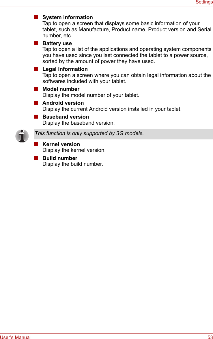 User’s Manual 53Settings■System informationTap to open a screen that displays some basic information of your tablet, such as Manufacture, Product name, Product version and Serial number, etc.■Battery useTap to open a list of the applications and operating system components you have used since you last connected the tablet to a power source, sorted by the amount of power they have used. ■Legal informationTap to open a screen where you can obtain legal information about the softwares included with your tablet.■Model numberDisplay the model number of your tablet.■Android versionDisplay the current Android version installed in your tablet.■Baseband versionDisplay the baseband version.■Kernel versionDisplay the kernel version.■Build numberDisplay the build number.This function is only supported by 3G models.