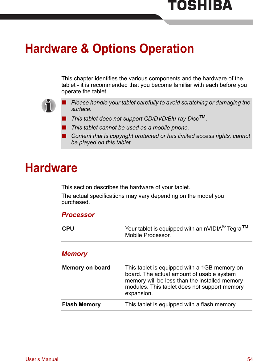 User’s Manual 54Hardware &amp; Options OperationThis chapter identifies the various components and the hardware of the tablet - it is recommended that you become familiar with each before you operate the tablet.HardwareThis section describes the hardware of your tablet.The actual specifications may vary depending on the model you purchased.ProcessorMemory■Please handle your tablet carefully to avoid scratching or damaging the surface.■This tablet does not support CD/DVD/Blu-ray Disc™.■This tablet cannot be used as a mobile phone.■Content that is copyright protected or has limited access rights, cannot be played on this tablet.CPU Your tablet is equipped with an nVIDIA® Te g r a ™ Mobile Processor.Memory on board This tablet is equipped with a 1GB memory on board. The actual amount of usable system memory will be less than the installed memory modules. This tablet does not support memory expansion.Flash Memory This tablet is equipped with a flash memory.