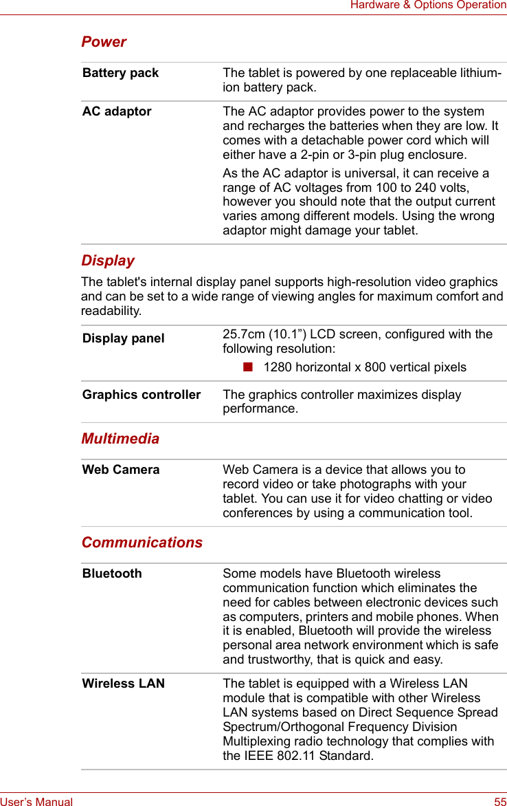 User’s Manual 55Hardware &amp; Options OperationPower DisplayThe tablet&apos;s internal display panel supports high-resolution video graphics and can be set to a wide range of viewing angles for maximum comfort and readability.MultimediaCommunications Battery pack The tablet is powered by one replaceable lithium-ion battery pack.AC adaptor The AC adaptor provides power to the system and recharges the batteries when they are low. It comes with a detachable power cord which will either have a 2-pin or 3-pin plug enclosure.As the AC adaptor is universal, it can receive a range of AC voltages from 100 to 240 volts, however you should note that the output current varies among different models. Using the wrong adaptor might damage your tablet. Display panel 25.7cm (10.1”) LCD screen, configured with the following resolution:■1280 horizontal x 800 vertical pixelsGraphics controller The graphics controller maximizes display performance. Web Camera Web Camera is a device that allows you to record video or take photographs with your tablet. You can use it for video chatting or video conferences by using a communication tool.Bluetooth Some models have Bluetooth wireless communication function which eliminates the need for cables between electronic devices such as computers, printers and mobile phones. When it is enabled, Bluetooth will provide the wireless personal area network environment which is safe and trustworthy, that is quick and easy.Wireless LAN The tablet is equipped with a Wireless LAN module that is compatible with other Wireless LAN systems based on Direct Sequence Spread Spectrum/Orthogonal Frequency Division Multiplexing radio technology that complies with the IEEE 802.11 Standard.