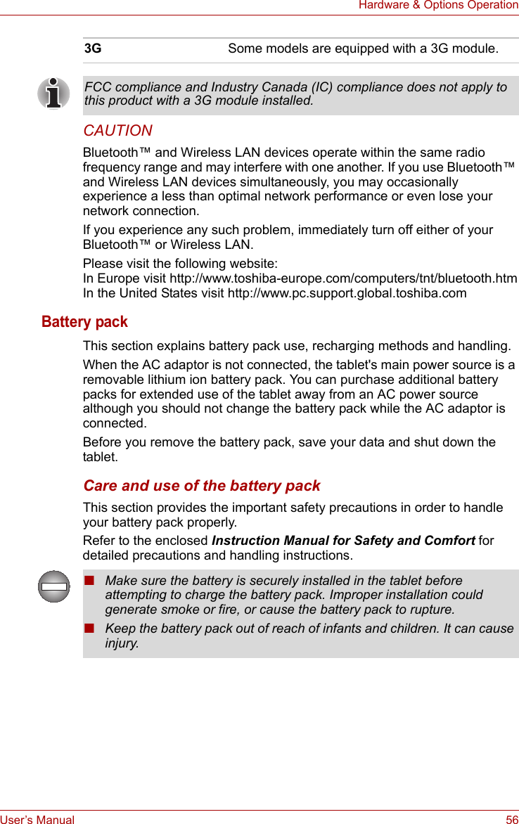 User’s Manual 56Hardware &amp; Options OperationCAUTIONBluetooth™ and Wireless LAN devices operate within the same radio frequency range and may interfere with one another. If you use Bluetooth™ and Wireless LAN devices simultaneously, you may occasionally experience a less than optimal network performance or even lose your network connection.If you experience any such problem, immediately turn off either of your Bluetooth™ or Wireless LAN.Please visit the following website:In Europe visit http://www.toshiba-europe.com/computers/tnt/bluetooth.htmIn the United States visit http://www.pc.support.global.toshiba.comBattery packThis section explains battery pack use, recharging methods and handling.When the AC adaptor is not connected, the tablet&apos;s main power source is a removable lithium ion battery pack. You can purchase additional battery packs for extended use of the tablet away from an AC power source although you should not change the battery pack while the AC adaptor is connected.Before you remove the battery pack, save your data and shut down the tablet. Care and use of the battery packThis section provides the important safety precautions in order to handle your battery pack properly.Refer to the enclosed Instruction Manual for Safety and Comfort for detailed precautions and handling instructions.3G Some models are equipped with a 3G module. FCC compliance and Industry Canada (IC) compliance does not apply to this product with a 3G module installed.■Make sure the battery is securely installed in the tablet before attempting to charge the battery pack. Improper installation could generate smoke or fire, or cause the battery pack to rupture.■Keep the battery pack out of reach of infants and children. It can cause injury.