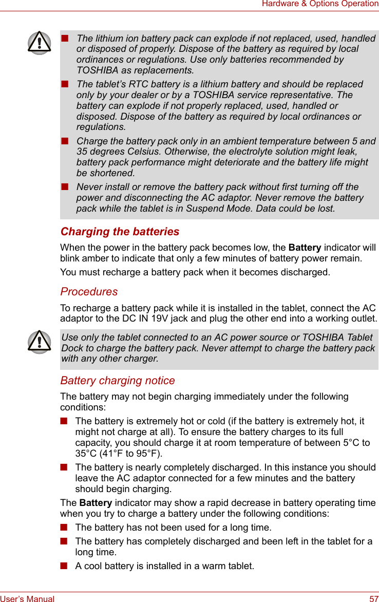 User’s Manual 57Hardware &amp; Options OperationCharging the batteriesWhen the power in the battery pack becomes low, the Battery indicator will blink amber to indicate that only a few minutes of battery power remain. You must recharge a battery pack when it becomes discharged.ProceduresTo recharge a battery pack while it is installed in the tablet, connect the AC adaptor to the DC IN 19V jack and plug the other end into a working outlet.Battery charging noticeThe battery may not begin charging immediately under the following conditions:■The battery is extremely hot or cold (if the battery is extremely hot, it might not charge at all). To ensure the battery charges to its full capacity, you should charge it at room temperature of between 5°C to 35°C (41°F to 95°F).■The battery is nearly completely discharged. In this instance you should leave the AC adaptor connected for a few minutes and the battery should begin charging.The Battery indicator may show a rapid decrease in battery operating time when you try to charge a battery under the following conditions:■The battery has not been used for a long time.■The battery has completely discharged and been left in the tablet for a long time.■A cool battery is installed in a warm tablet.■The lithium ion battery pack can explode if not replaced, used, handled or disposed of properly. Dispose of the battery as required by local ordinances or regulations. Use only batteries recommended by TOSHIBA as replacements.■The tablet’s RTC battery is a lithium battery and should be replaced only by your dealer or by a TOSHIBA service representative. The battery can explode if not properly replaced, used, handled or disposed. Dispose of the battery as required by local ordinances or regulations.■Charge the battery pack only in an ambient temperature between 5 and 35 degrees Celsius. Otherwise, the electrolyte solution might leak, battery pack performance might deteriorate and the battery life might be shortened.■Never install or remove the battery pack without first turning off the power and disconnecting the AC adaptor. Never remove the battery pack while the tablet is in Suspend Mode. Data could be lost.Use only the tablet connected to an AC power source or TOSHIBA Tablet Dock to charge the battery pack. Never attempt to charge the battery pack with any other charger.