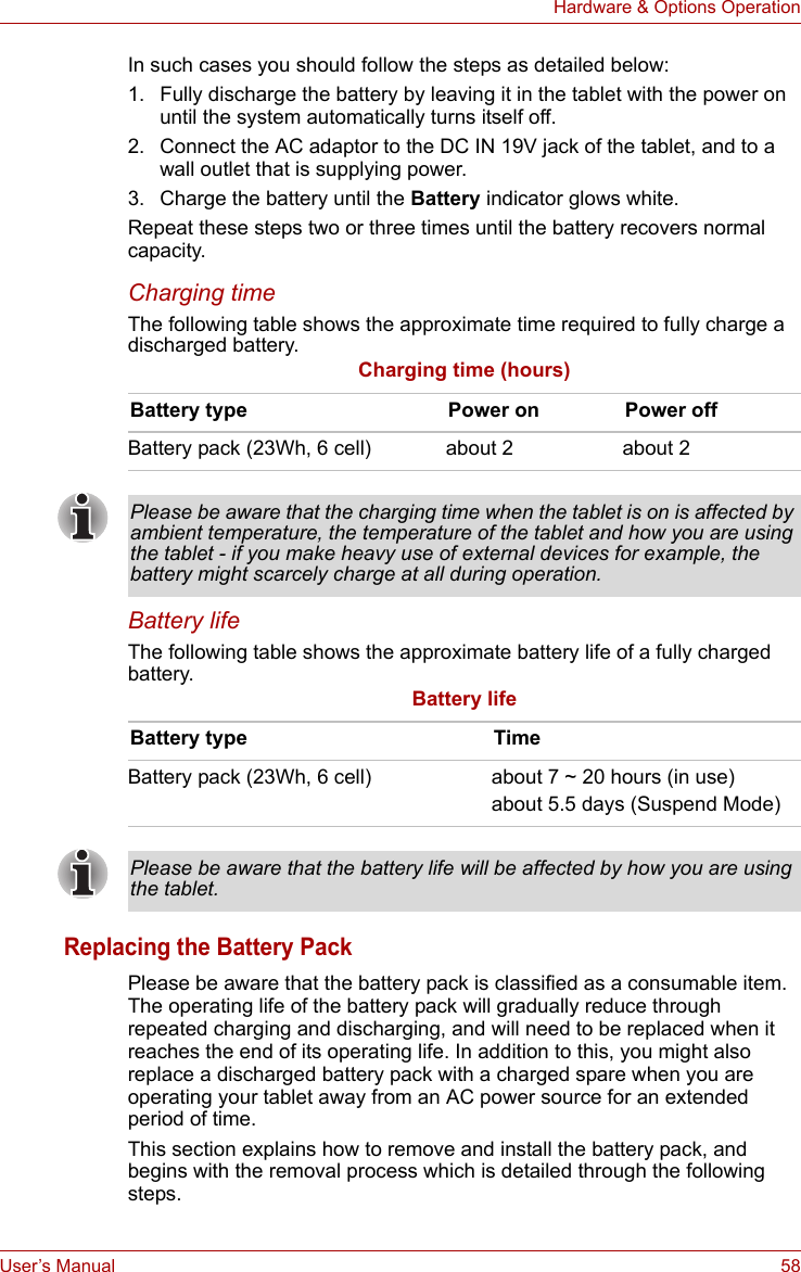 User’s Manual 58Hardware &amp; Options OperationIn such cases you should follow the steps as detailed below:1. Fully discharge the battery by leaving it in the tablet with the power on until the system automatically turns itself off.2. Connect the AC adaptor to the DC IN 19V jack of the tablet, and to a wall outlet that is supplying power.3. Charge the battery until the Battery indicator glows white.Repeat these steps two or three times until the battery recovers normal capacity.Charging timeThe following table shows the approximate time required to fully charge a discharged battery.Charging time (hours)Battery lifeThe following table shows the approximate battery life of a fully charged battery.Battery lifeReplacing the Battery PackPlease be aware that the battery pack is classified as a consumable item. The operating life of the battery pack will gradually reduce through repeated charging and discharging, and will need to be replaced when it reaches the end of its operating life. In addition to this, you might also replace a discharged battery pack with a charged spare when you are operating your tablet away from an AC power source for an extended period of time.This section explains how to remove and install the battery pack, and begins with the removal process which is detailed through the following steps.Battery type Power on Power offBattery pack (23Wh, 6 cell) about 2 about 2Please be aware that the charging time when the tablet is on is affected by ambient temperature, the temperature of the tablet and how you are using the tablet - if you make heavy use of external devices for example, the battery might scarcely charge at all during operation.Battery type TimeBattery pack (23Wh, 6 cell) about 7 ~ 20 hours (in use)about 5.5 days (Suspend Mode)Please be aware that the battery life will be affected by how you are using the tablet.