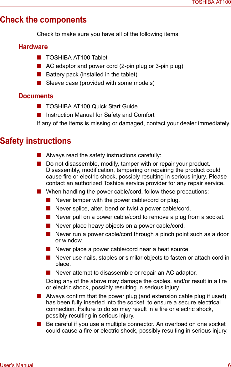 User’s Manual 6TOSHIBA AT100Check the componentsCheck to make sure you have all of the following items:Hardware■TOSHIBA AT100 Tablet■AC adaptor and power cord (2-pin plug or 3-pin plug)■Battery pack (installed in the tablet)■Sleeve case (provided with some models)Documents■TOSHIBA AT100 Quick Start Guide■Instruction Manual for Safety and ComfortIf any of the items is missing or damaged, contact your dealer immediately.Safety instructions■Always read the safety instructions carefully:■Do not disassemble, modify, tamper with or repair your product. Disassembly, modification, tampering or repairing the product could cause fire or electric shock, possibly resulting in serious injury. Please contact an authorized Toshiba service provider for any repair service.■When handling the power cable/cord, follow these precautions:■Never tamper with the power cable/cord or plug.■Never splice, alter, bend or twist a power cable/cord.■Never pull on a power cable/cord to remove a plug from a socket.■Never place heavy objects on a power cable/cord.■Never run a power cable/cord through a pinch point such as a door or window.■Never place a power cable/cord near a heat source.■Never use nails, staples or similar objects to fasten or attach cord in place.■Never attempt to disassemble or repair an AC adaptor.Doing any of the above may damage the cables, and/or result in a fire or electric shock, possibly resulting in serious injury.■Always confirm that the power plug (and extension cable plug if used) has been fully inserted into the socket, to ensure a secure electrical connection. Failure to do so may result in a fire or electric shock, possibly resulting in serious injury.■Be careful if you use a multiple connector. An overload on one socket could cause a fire or electric shock, possibly resulting in serious injury.